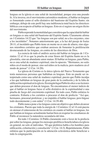 El hablar en lenguas 315 
lenguas en la iglesia es una señal de incredulidad, porque crea una pseudo 
fe. A la inversa, en el movimiento carismático moderno, el hablar en lenguas 
es fomentado como el sello distintivo del bautismo del Espíritu Santo; sin 
embargo, debajo de este perfil hay una indiferencia total hacia las directices 
bíblicas con respecto al hablar en lenguas. Esto en sí sugiere un origen ilícito 
del movimiento. 
Pablo reprende la mentalidad que considera que la capacidad de hablar 
en lenguas es una señal del bautismo del Espíritu Santo. Claramente afirma 
en 1 Corintios 14:22 que “las lenguas son por señal, no a los creyentes, sino 
a los incrédulos”. Notamos anteriormente que, a la luz del pasaje de Isaías 
28:11, el incrédulo que Pablo tiene en mente no es uno de afuera, sino algu-nos 
miembros corintios que estaban ansiosos de fomentar la proliferación 
desmesurada de las lenguas, en contra de las directrices de Dios. 
La esencia de todo el análisis acerca del hablar en lenguas de 1 Co-rintios 
12 al 14 es que la prueba de estar llenos del Espíritu Santo no es la 
glosolalia, sino un abundante amor mutuo. El hablar en lenguas, para Pablo, 
no es una señal de madurez espiritual, sino lo opuesto. “Hermanos, no seáis 
niños en el modo de pensar, sino sed niños en la malicia, pero maduros en el 
modo de pensar” (1 Cor. 14:20). 
La iglesia de Corinto es la única iglesia del Nuevo Testamento que 
tenía numerosas personas que hablaban en lenguas. Esto no puede ser in-terpretado 
como una señal de madurez espiritual, puesto que Pablo inculpa 
a los que hablaban en lenguas de gran parte de la confusión y de la falta de 
edificación espiritual en la iglesia. En ningún lugar Pablo les dice a sus lectores 
que deben procurar el don de lenguas. No encontramos el menor indicio de 
que el hablar en lenguas fuese el sello distintivo de la espiritualidad o una 
prueba de fuego del crecimiento espiritual. En todo caso, Pablo enfatiza lo 
contrario. Exhorta a los corintios a procurar el don de profecía: “Así que, 
hermanos, procurad profetizar, y no impidáis el hablar lenguas; pero hágase 
todo decentemente y con orden” (1 Cor. 14:39-40) 
Pablo nunca pone a las lenguas como un objetivo que deben alcanzar 
los cristianos. Puesto que toda la energía de 1 Corintios 12 al 14 está puesta 
en atenuar el entusiasmo de los corintios en cuanto al hablar en lenguas, los 
que hablan en lenguas actualmente harían bien en respetar las enseñanzas de 
Pablo al reconocer la naturaleza secundaria del don. 
En todo 1 Corintios 14 Pablo claramente está a favor de la profecía 
por sobre las lenguas, porque los mensajes proféticos beneficiaban a la iglesia 
en general, no solo al individuo. “El que profetiza habla a los hombres para 
edificación, exhortación y consolación” (1 Cor. 14:3). Repetidamente, Pablo 
enfatiza que la participación en la adoración eclesiástica debe beneficiar a 
toda la congregación. 
 