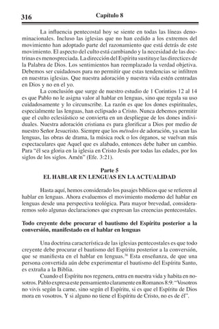 316 Capítulo 8 
La influencia pentecostal hoy se siente en todas las líneas deno-minacionales. 
Incluso las iglesias que no han cedido a los extremos del 
movimiento han adoptado parte del razonamiento que está detrás de este 
movimiento. El aspecto del culto está cambiando y la necesidad de las doc-trinas 
es menospreciada. La dirección del Espíritu sustituye las directices de 
la Palabra de Dios. Los sentimientos han reemplazado la verdad objetiva. 
Debemos ser cuidadosos para no permitir que estas tendencias se infiltren 
en nuestras iglesias. Que nuestra adoración y nuestra vida estén centradas 
en Dios y no en el yo. 
La conclusión que surge de nuestro estudio de 1 Corintios 12 al 14 
es que Pablo no le asigna valor al hablar en lenguas, sino que regula su uso 
cuidadosamente y lo circunscribe. La razón es que los dones espirituales, 
especialmente las lenguas, han eclipsado a Cristo. Nunca debemos permitir 
que el culto eclesiástico se convierta en un despliegue de los dones indivi-duales. 
Nuestra adoración cristiana es para glorificar a Dios por medio de 
nuestro Señor Jesucristo. Siempre que los métodos de adoración, ya sean las 
lenguas, las obras de drama, la música rock o los órganos, se vuelvan más 
espectaculares que Aquel que es alabado, entonces debe haber un cambio. 
Para “él sea gloria en la iglesia en Cristo Jesús por todas las edades, por los 
siglos de los siglos. Amén” (Efe. 3:21). 
Parte 5 
EL HABLAR EN LENGUAS EN LA ACTUALIDAD 
Hasta aquí, hemos considerado los pasajes bíblicos que se refieren al 
hablar en lenguas. Ahora evaluemos el movimiento moderno del hablar en 
lenguas desde una perspectiva teológica. Para mayor brevedad, considera-remos 
solo algunas declaraciones que expresan las creencias pentecostales. 
Todo creyente debe procurar el bautismo del Espíritu posterior a la 
conversión, manifestado en el hablar en lenguas 
Una doctrina característica de las iglesias pentecostales es que todo 
creyente debe procurar el bautismo del Espíritu posterior a la conversión, 
que se manifiesta en el hablar en lenguas.36 Esta enseñanza, de que una 
persona convertida aún debe experimentar el bautismo del Espíritu Santo, 
es extraña a la Biblia. 
Cuando el Espíritu nos regenera, entra en nuestra vida y habita en no-sotros. 
Pablo expresa este pensamiento claramente en Romanos 8:9: “Vosotros 
no vivís según la carne, sino según el Espíritu, si es que el Espíritu de Dios 
mora en vosotros. Y si alguno no tiene el Espíritu de Cristo, no es de él”. 
 