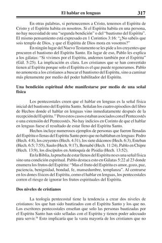 El hablar en lenguas 317 
En otras palabras, si pertenecemos a Cristo, tenemos el Espíritu de 
Cristo y el Espíritu habita en nosotros. Si el Espíritu habita en una persona, 
no hay necesidad de una “segunda bendición” o del “bautismo del Espíritu”. 
El mismo pensamiento está expresado en 1 Corintios 3:16: “¿No sabéis que 
sois templo de Dios, y que el Espíritu de Dios mora en vosotros?” 
En ningún lugar del Nuevo Testamento se les pide a los creyentes que 
procuren el bautismo del Espíritu Santo. En lugar de eso, Pablo les explica 
a los gálatas: “Si vivimos por el Espíritu, andemos también por el Espíritu” 
(Gál. 5:25). La implicación es clara. Los cristianos que se han convertido 
tienen al Espíritu porque solo el Espíritu es el que puede regenerarnos. Pablo 
no amonesta a los cristianos a buscar el bautismo del Espíritu, sino a caminar 
más plenamente por medio del poder habilitador del Espíritu. 
Una bendición espiritual debe manifestarse por medio de una señal 
física 
Los pentecostales creen que el hablar en lenguas es la señal física 
inicial del bautismo del Espíritu Santo. Señalan los cuatro episodios del libro 
de Hechos donde el hablar en lenguas vino inmediatamente después de la 
recepción del Espíritu.37 Pero estos casos estaban asociados con el Pentecostés 
o una extensión del Pentecostés. No hay indicios en Corinto de que el hablar 
en lenguas fuese el resultado de estar lleno del Espíritu Santo. 
Hechos incluye numerosos ejemplos de personas que fueron llenadas 
del Espíritu o llenas del Espíritu Santo pero que no hablaban en lenguas: Pedro 
(Hech. 4:8), los creyentes (Hech. 4:31), los siete diáconos (Hech. 6:3), Esteban 
(Hech. 6:5; 7:55), Saulo (Hech. 9:17), Bernabé (Hech. 11:24), Pablo en Chipre 
(Hech. 13:9), los discípulos en Antioquía de Pisidia (Hech. 13:52). 
En la Biblia, la prueba de estar llenos del Espíritu no es una señal física 
sino una condición espiritual. Pablo destaca esto en Gálatas 5:22 al 23 donde 
enumera los frutos del Espíritu: “Mas el fruto del Espíritu es amor, gozo, paz, 
paciencia, benignidad, bondad, fe, mansedumbre, templanza”. Al centrarse 
en los dones físicos del Espíritu, como el hablar en lenguas, los pentecostales 
corren el riesgo de ignorar los frutos espirituales del Espíritu. 
Dos niveles de cristianos 
La teología pentecostal tiene la tendencia a crear dos niveles de 
cristianos: los que han sido bautizados con el Espíritu Santo y los que no. 
Los escritores pentecostales enseñan que solo las personas bautizadas por 
el Espíritu Santo han sido selladas con el Espíritu y tienen poder adecuado 
para servir.38 Esto implicaría que la vasta mayoría de los cristianos que no 
 
