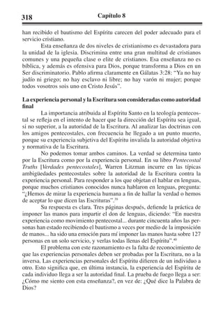 318 Capítulo 8 
han recibido el bautismo del Espíritu carecen del poder adecuado para el 
servicio cristiano. 
Esta enseñanza de dos niveles de cristianismo es devastadora para 
la unidad de la iglesia. Discrimina entre una gran multitud de cristianos 
comunes y una pequeña clase o elite de cristianos. Esa enseñanza no es 
bíblica, y además es ofensiva para Dios, porque transforma a Dios en un 
Ser discriminatorio. Pablo afirma claramente en Gálatas 3:28: “Ya no hay 
judío ni griego; no hay esclavo ni libre; no hay varón ni mujer; porque 
todos vosotros sois uno en Cristo Jesús”. 
La experiencia personal y la Escritura son consideradas como autoridad 
final 
La importancia atribuida al Espíritu Santo en la teología pentecos-tal 
se refleja en el intento de hacer que la dirección del Espíritu sea igual, 
si no superior, a la autoridad de la Escritura. Al analizar las doctrinas con 
los amigos pentecostales, con frecuencia he llegado a un punto muerto, 
porque su experiencia subjetiva del Espíritu invalida la autoridad objetiva 
y normativa de la Escritura. 
No podemos tomar ambos caminos. La verdad se determina tanto 
por la Escritura como por la experiencia personal. En su libro Pentecostal 
Truths [Verdades pentecostales], Warren Litzman incurre en las típicas 
ambigüedades pentecostales sobre la autoridad de la Escritura contra la 
experiencia personal. Para responder a los que objetan el hablar en lenguas, 
porque muchos cristianos conocidos nunca hablaron en lenguas, pregunta: 
“¿Hemos de mirar la experiencia humana a fin de hallar la verdad o hemos 
de aceptar lo que dicen las Escrituras”.39 
Su respuesta es clara. Tres páginas después, defiende la práctica de 
imponer las manos para impartir el don de lenguas, diciendo: “En nuestra 
experiencia como movimiento pentecostal... durante cincuenta años las per-sonas 
han estado recibiendo el bautismo a veces por medio de la imposición 
de manos... ha sido una emoción para mí imponer las manos hasta sobre 127 
personas en un solo servicio, y verlas todas llenas del Espíritu”.40 
El problema con este razonamiento es la falta de reconocimiento de 
que las experiencias personales deben ser probadas por la Escritura, no a la 
inversa. Las experiencias personales del Espíritu difieren de un individuo a 
otro. Esto significa que, en última instancia, la experiencia del Espíritu de 
cada individuo llega a ser la autoridad final. La prueba de fuego llega a ser: 
¿Cómo me siento con esta enseñanza?, en vez de: ¿Qué dice la Palabra de 
Dios? 
 