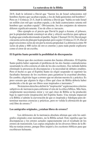 La naturaleza de la Biblia 31 
24:9, Joab le informó a David que “fueron los de Israel ochocientos mil 
hombres fuertes que sacaban espada, y los de Judá quinientos mil hombres”. 
Pero en 1 Crónicas 21:5, Joab le informa a David que “había en todo Israel 
un millón cien mil que sacaban espada, y de Judá cuatrocientos setenta mil 
hombres que sacaban espada”. Obviamente, los dos conjuntos de números 
difieren significativamente. Uno de ellos es inexacto. 
Otro ejemplo es el precio que David le pagó a Arauna, el jebuseo, 
por la propiedad donde construyó un altar y ofreció sacrificios para aplacar 
la plaga que estaba diezmando al pueblo. Según 2 Samuel 24:24, David pagó 
cincuenta siclos de plata por la propiedad, pero según 1 Crónicas 21:25, David 
pagó seiscientos siclos de oro por la misma propiedad. La diferencia entre 50 
siclos de plata y 600 siclos de oro es enorme y para nada puede explicarse 
como el error de un escriba. 
El Espíritu Santo permitió la posibilidad de discrepancias 
Parece que dos escritores usaron dos fuentes diferentes. El Espíritu 
Santo podría haber superado el problema de las dos fuentes contradictorias 
susurrando la cifra correcta al oído de los dos escritores. Ese método habría 
eliminado la presencia de discrepancias y la necesidad de debates eruditos. 
Pero el hecho es que el Espíritu Santo no eligió suspender ni suprimir las 
facultades humanas de los escritores para garantizar la exactitud absoluta. 
En cambio, eligió dar lugar a errores que no afectan nuestra fe y práctica. Es 
poco sensato que alguien le diga a Dios qué clase de Biblia debería haber 
producido a fin de que sus libros sean inspirados e inerrantes.19 
No tenemos derecho a definir la “inspiración” según nuestros criterios 
subjetivos de inerrancia para enfrentar el reto de la crítica bíblica. Más bien, 
simplemente necesitamos mirar y ver qué clase de Biblia se ha producido 
bajo la supervisión (inspiración) del Espíritu Santo. Una mirada imparcial 
a la Biblia sí admite la aseveración de que es inspirada y fidedigna para de-terminar 
nuestras creencias y prácticas, pero no valida la afirmación de que 
está libre de errores.20 
Los autógrafos originales, ¿estaban libres de errores? 
Los defensores de la inerrancia absoluta afirman que solo los autó-grafos 
originales eran inerrantes, no la Biblia actual. Esto significa que las 
discrepancias y los errores actuales supuestamente son el resultado de los 
errores de transmisión. Las copias originales de los diversos libros de la Bi-blia 
no tenían errores, porque Dios inspiró a los escritores bíblicos para que 
escribiesen fielmente. 
 