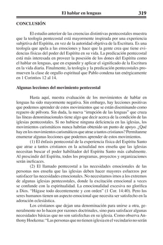 El hablar en lenguas 319 
CONCLUSIÓN 
El estudio anterior de las creencias distintivas pentecostales muestra 
que la teología pentecostal está mayormente inspirada por una experiencia 
subjetiva del Espíritu, en vez de la autoridad objetiva de la Escritura. Es una 
teología que apela a las emociones y hace que la gente crea que tiene evi-dencias 
físicas del poder del Espíritu en su vida. La predicación pentecostal 
está más interesada en proveer la posesión de los dones del Espíritu como 
el hablar en lenguas, que en expandir y aplicar el significado de la Escritura 
en la vida diaria. Finalmente, la teología y la predicación pentecostales pro-mueven 
la clase de orgullo espiritual que Pablo condena tan enérgicamente 
en 1 Corintios 12 al 14. 
Algunas lecciones del movimiento pentecostal 
Hasta aquí, nuestra evaluación de los movimientos de hablar en 
lenguas ha sido mayormente negativa. Sin embargo, hay lecciones positivas 
que podemos aprender de estos movimientos que se están diseminando como 
reguero de pólvora. Sin duda, la nueva “irrupción de las lenguas” que cruza 
las líneas denominacionales tiene algo que decir acerca de la condición de las 
iglesias pentecostales. Si no hubiese ninguna deficiencia en las iglesias, los 
movimientos carismáticos nunca habrían obtenido un punto de apoyo. ¿Qué 
hay en los movimientos carismáticos que atrae a tantos cristianos? Permítanme 
enumerar algunas lecciones que podemos aprender de estos movimientos. 
(1) El énfasis pentecostal de la experiencia física del Espíritu Santo 
que atrae a tantos cristianos en la actualidad nos enseña que las iglesias 
necesitan buscar el poder habilitador del Espíritu Santo más cabalmente. 
Al prescindir del Espíritu, todos los programas, proyectos y organizaciones 
serán ineficaces. 
(2) El llamado pentecostal a las necesidades emocionales de las 
personas nos enseña que las iglesias deben hacer mayores esfuerzos por 
satisfacer las necesidades emocionales. No necesitamos irnos a los extremos 
de algunas iglesias pentecostales, donde la excitación emocional a veces 
se confunde con la espiritualidad. La emocionalidad excesiva no glorifica 
a Dios. “Hágase todo decentemente y con orden” (1 Cor. 14:40). Pero los 
seres humanos tienen un aspecto emocional que necesita ser satisfecho en la 
adoración eclesiástica. 
Los cristianos que dejan una denominación para unirse a otra, ge-neralmente 
no lo hacen por razones doctrinales, sino para satisfacer algunas 
necesidades básicas que no son satisfechas en su iglesia. Como observa An-thony 
Hoekema: “Las personas que no tienen iglesia en el vecindario no serán 
 