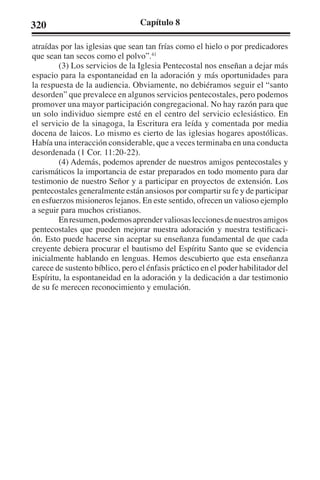 320 Capítulo 8 
atraídas por las iglesias que sean tan frías como el hielo o por predicadores 
que sean tan secos como el polvo”.41 
(3) Los servicios de la Iglesia Pentecostal nos enseñan a dejar más 
espacio para la espontaneidad en la adoración y más oportunidades para 
la respuesta de la audiencia. Obviamente, no debiéramos seguir el “santo 
desorden” que prevalece en algunos servicios pentecostales, pero podemos 
promover una mayor participación congregacional. No hay razón para que 
un solo individuo siempre esté en el centro del servicio eclesiástico. En 
el servicio de la sinagoga, la Escritura era leída y comentada por media 
docena de laicos. Lo mismo es cierto de las iglesias hogares apostólicas. 
Había una interacción considerable, que a veces terminaba en una conducta 
desordenada (1 Cor. 11:20-22). 
(4) Además, podemos aprender de nuestros amigos pentecostales y 
carismáticos la importancia de estar preparados en todo momento para dar 
testimonio de nuestro Señor y a participar en proyectos de extensión. Los 
pentecostales generalmente están ansiosos por compartir su fe y de participar 
en esfuerzos misioneros lejanos. En este sentido, ofrecen un valioso ejemplo 
a seguir para muchos cristianos. 
En resumen, podemos aprender valiosas lecciones de nuestros amigos 
pentecostales que pueden mejorar nuestra adoración y nuestra testificaci-ón. 
Esto puede hacerse sin aceptar su enseñanza fundamental de que cada 
creyente debiera procurar el bautismo del Espíritu Santo que se evidencia 
inicialmente hablando en lenguas. Hemos descubierto que esta enseñanza 
carece de sustento bíblico, pero el énfasis práctico en el poder habilitador del 
Espíritu, la espontaneidad en la adoración y la dedicación a dar testimonio 
de su fe merecen reconocimiento y emulación. 
 