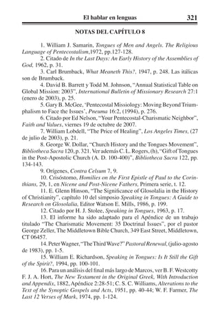 El hablar en lenguas 321 
NOTAS DEL CAPÍTULO 8 
1. William J. Samarin, Tongues of Men and Angels. The Religious 
Language of Pentecostalism,1972, pp.127-128. 
2. Citado de In the Last Days: An Early History of the Assemblies of 
God, 1962, p. 31. 
3. Carl Brumback, What Meaneth This?, 1947, p. 248. Las itálicas 
son de Brumback. 
4. David B. Barrett y Todd M. Johnson, “Annual Statistical Table on 
Global Mission: 2003”, International Bulletin of Missionary Research 27:1 
(enero de 2003), p. 25. 
5. Gary B. McGee, ‘Pentecostal Missiology: Moving Beyond Trium-phalism 
to Face the Issues’, Pneuma 16:2, (1994), p. 276. 
6. Citado por Ed Nelson, “Your Pentecostal-Charismatic Neighbor”, 
Faith and Values, viernes 19 de octubre de 2007. 
7. William Lobdell, “The Price of Healing”, Los Angeles Times, (27 
de julio de 2003), p. 21. 
8. George W. Dollar, “Church History and the Tongues Movement”, 
Bibliotheca Sacra 120, p. 321. Ver además C. L. Rogers, (h), “Gift of Tongues 
in the Post-Apostolic Church (A. D. 100-400)”, Bibliotheca Sacra 122, pp. 
134-143. 
9. Orígenes, Contra Celsum 7, 9. 
10. Crisóstomo, Homilies on the First Epistle of Paul to the Corin-thians, 
29, 1, en Nicene and Post-Nicene Fathers, Primera serie, t. 12. 
11. E. Glenn Hinson, “The Significance of Glosolalia in the History 
of Christianity”, capítulo 10 del simposio Speaking in Tongues: A Guide to 
Research on Glosolalia, Editor Watson E. Mills, 1986, p. 199. 
12. Citado por H. J. Stolee, Speaking in Tongues, 1963, p. 17. 
13. El informe ha sido adaptado para el Apéndice de un trabajo 
titulado “The Charismatic Movement: 35 Doctrinal Issues”, por el pastor 
George Zeller, The Middletown Bible Church, 349 East Street, Middletown, 
CT 06457. 
14. Peter Wagner, “The Third Wave?” Pastoral Renewal, (julio-agosto 
de 1983), pp. 1-5. 
15. William E. Richardson, Speaking in Tongues: Is It Still the Gift 
of the Spirit?, 1994, pp. 100-101. 
16. Para un análisis del final más largo de Marcos, ver B. F. Westcotty 
F. J. A. Hort, The New Testament in the Original Greek, With Introduction 
and Appendix, 1882, Apéndice 2:28-51; C. S. C. Williams, Alterations to the 
Text of the Synoptic Gospels and Acts, 1951, pp. 40-44; W. F. Farmer, The 
Last 12 Verses of Mark, 1974, pp. 1-124. 
 