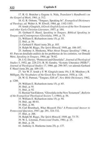 322 Capítulo 8 
17. R. G. Bratcher y Eugene A. Nida, Translator’s Handbook’s on 
the Gospel of Mark, 1961, p. 512. 
18. G. R. Osborn, “Tongues, Speaking In”, Evangelical Dictionary 
of Theology, ed. Walter A. W. Elwell, 1984, pp. 1102-1103. 
19. Arndt y Gingrich, A Greek-English Lexicon of the New Testament 
and other Early Christian Literature, 1957, p. 184. 
20. Gerhard F. Hazel, Speaking in Tongues. Biblical Speaking in 
Tongues and Contemporary Glosolalia, 1991, p. 75. 
21. William E. Richardson (nota 15), p. 55. 
22. Ibíd., p. 56. 
23. Gerhard F. Hazel (nota 20), p. 103. 
24. Ralph M. Riggs, The Spirit Himself, 1949, pp. 106-107. 
25. Anthony A. Hoekema, What About Tongue-Speaking? 1966, p. 
85. Para un detallado análisis de los problemas de los corintios, ver Donald 
Metz, Speaking in Tongues, 1964, pp. 78-82. 
26. J. G. Davies, “Pentecost and Glosolalia”, Journal of Theological 
Studies 5, 1952, pp. 228-231; R. H. Gundry, “Ecstatic Utterance (NEB)?”, 
Journal of Theological Studies 17, 1966, pp. 299-307; ver además Gerhard 
F. Hasel (nota 20), pp. 109-155. 
27. Ver W. F. Arndt y F. W. Gingrich (nota 19); J. H. Moulton y R. 
Milligan, The Vocabulary of the Greek New Testament, 1930, p. 128. 
28. W. G. Putman, “Tongues, Gift of”, New Bible Dictionary, 1962, 
p. 1286. 
29. William E. Richardson (nota 15), p. 65. 
30. Ibíd., p. 91 
31. Ibíd., p. 92 
32. Bastian Van Elderen, “Glosolalia in the New Testament”, Bulletin 
of the Evangelical Theological Society 7, (1964), p. 56. 
33. William E. Richardson (nota 15), p. 94. 
34. Ibíd., pp. 80-81. 
35. Ibíd., p. 86. 
36. Carl Brumback, What Meaneth This? A Pentecostal Answer to 
Pentecostal Question, 1947, pp. 291, 324-332. 
37. Ibíd., p. 266. 
38. Ralph M. Riggs, The Spirit Himself, 1949, pp. 73-75. 
39. W. L. Litzman, Pentecostal Truths, 1961, p. 25. 
40. Ibíd., p. 28. 
41. Anthony A. Hoekema (nota 25), p. 137. 
 