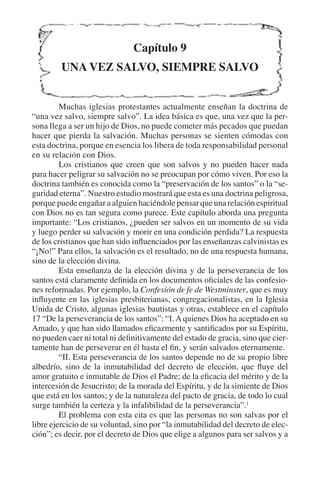 El hablar en lenguas 323 
Capítulo 9 
UNA VEZ SALVO, SIEMPRE SALVO 
Muchas iglesias protestantes actualmente enseñan la doctrina de 
“una vez salvo, siempre salvo”. La idea básica es que, una vez que la per-sona 
llega a ser un hijo de Dios, no puede cometer más pecados que puedan 
hacer que pierda la salvación. Muchas personas se sienten cómodas con 
esta doctrina, porque en esencia los libera de toda responsabilidad personal 
en su relación con Dios. 
Los cristianos que creen que son salvos y no pueden hacer nada 
para hacer peligrar su salvación no se preocupan por cómo viven. Por eso la 
doctrina también es conocida como la “preservación de los santos” o la “se-guridad 
eterna”. Nuestro estudio mostrará que esta es una doctrina peligrosa, 
porque puede engañar a alguien haciéndole pensar que una relación espiritual 
con Dios no es tan segura como parece. Este capítulo aborda una pregunta 
importante: “Los cristianos, ¿pueden ser salvos en un momento de su vida 
y luego perder su salvación y morir en una condición perdida? La respuesta 
de los cristianos que han sido influenciados por las enseñanzas calvinistas es 
“¡No!” Para ellos, la salvación es el resultado, no de una respuesta humana, 
sino de la elección divina. 
Esta enseñanza de la elección divina y de la perseverancia de los 
santos está claramente definida en los documentos oficiales de las confesio-nes 
reformadas. Por ejemplo, la Confesión de fe de Westminster, que es muy 
influyente en las iglesias presbiterianas, congregacionalistas, en la Iglesia 
Unida de Cristo, algunas iglesias bautistas y otras, establece en el capítulo 
17 “De la perseverancia de los santos”: “I. A quienes Dios ha aceptado en su 
Amado, y que han sido llamados eficazmente y santificados por su Espíritu, 
no pueden caer ni total ni definitivamente del estado de gracia, sino que cier-tamente 
han de perseverar en él hasta el fin, y serán salvados eternamente. 
“II. Esta perseverancia de los santos depende no de su propio libre 
albedrío, sino de la inmutabilidad del decreto de elección, que fluye del 
amor gratuito e inmutable de Dios el Padre; de la eficacia del mérito y de la 
intercesión de Jesucristo; de la morada del Espíritu, y de la simiente de Dios 
que está en los santos; y de la naturaleza del pacto de gracia, de todo lo cual 
surge también la certeza y la infalibilidad de la perseverancia”.1 
El problema con esta cita es que las personas no son salvas por el 
libre ejercicio de su voluntad, sino por “la inmutabilidad del decreto de elec-ción”; 
es decir, por el decreto de Dios que elige a algunos para ser salvos y a 
 
