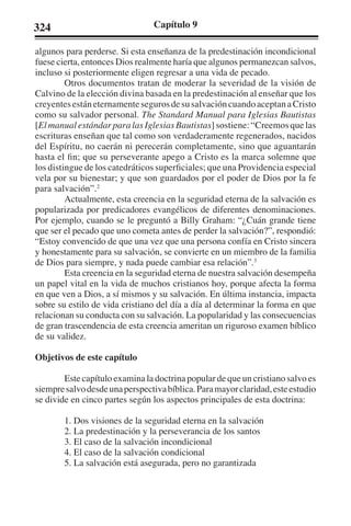 324 Capítulo 9 
algunos para perderse. Si esta enseñanza de la predestinación incondicional 
fuese cierta, entonces Dios realmente haría que algunos permanezcan salvos, 
incluso si posteriormente eligen regresar a una vida de pecado. 
Otros documentos tratan de moderar la severidad de la visión de 
Calvino de la elección divina basada en la predestinación al enseñar que los 
creyentes están eternamente seguros de su salvación cuando aceptan a Cristo 
como su salvador personal. The Standard Manual para Iglesias Bautistas 
[El manual estándar para las Iglesias Bautistas] sostiene: “Creemos que las 
escrituras enseñan que tal como son verdaderamente regenerados, nacidos 
del Espíritu, no caerán ni perecerán completamente, sino que aguantarán 
hasta el fin; que su perseverante apego a Cristo es la marca solemne que 
los distingue de los catedráticos superficiales; que una Providencia especial 
vela por su bienestar; y que son guardados por el poder de Dios por la fe 
para salvación”.2 
Actualmente, esta creencia en la seguridad eterna de la salvación es 
popularizada por predicadores evangélicos de diferentes denominaciones. 
Por ejemplo, cuando se le preguntó a Billy Graham: “¿Cuán grande tiene 
que ser el pecado que uno cometa antes de perder la salvación?”, respondió: 
“Estoy convencido de que una vez que una persona confía en Cristo sincera 
y honestamente para su salvación, se convierte en un miembro de la familia 
de Dios para siempre, y nada puede cambiar esa relación”.3 
Esta creencia en la seguridad eterna de nuestra salvación desempeña 
un papel vital en la vida de muchos cristianos hoy, porque afecta la forma 
en que ven a Dios, a sí mismos y su salvación. En última instancia, impacta 
sobre su estilo de vida cristiano del día a día al determinar la forma en que 
relacionan su conducta con su salvación. La popularidad y las consecuencias 
de gran trascendencia de esta creencia ameritan un riguroso examen bíblico 
de su validez. 
Objetivos de este capítulo 
Este capítulo examina la doctrina popular de que un cristiano salvo es 
siempre salvo desde una perspectiva bíblica. Para mayor claridad, este estudio 
se divide en cinco partes según los aspectos principales de esta doctrina: 
1. Dos visiones de la seguridad eterna en la salvación 
2. La predestinación y la perseverancia de los santos 
3. El caso de la salvación incondicional 
4. El caso de la salvación condicional 
5. La salvación está asegurada, pero no garantizada 
 