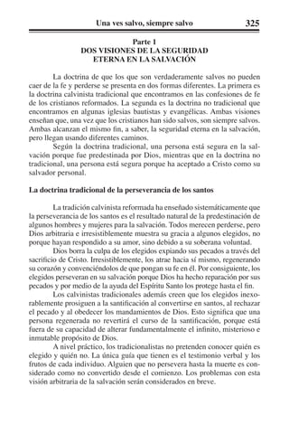 Una ves salvo, siempre salvo 325 
Parte 1 
DOS VISIONES DE LA SEGURIDAD 
ETERNA EN LA SALVACIÓN 
La doctrina de que los que son verdaderamente salvos no pueden 
caer de la fe y perderse se presenta en dos formas diferentes. La primera es 
la doctrina calvinista tradicional que encontramos en las confesiones de fe 
de los cristianos reformados. La segunda es la doctrina no tradicional que 
encontramos en algunas iglesias bautistas y evangélicas. Ambas visiones 
enseñan que, una vez que los cristianos han sido salvos, son siempre salvos. 
Ambas alcanzan el mismo fin, a saber, la seguridad eterna en la salvación, 
pero llegan usando diferentes caminos. 
Según la doctrina tradicional, una persona está segura en la sal-vación 
porque fue predestinada por Dios, mientras que en la doctrina no 
tradicional, una persona está segura porque ha aceptado a Cristo como su 
salvador personal. 
La doctrina tradicional de la perseverancia de los santos 
La tradición calvinista reformada ha enseñado sistemáticamente que 
la perseverancia de los santos es el resultado natural de la predestinación de 
algunos hombres y mujeres para la salvación. Todos merecen perderse, pero 
Dios arbitraria e irresistiblemente muestra su gracia a algunos elegidos, no 
porque hayan respondido a su amor, sino debido a su soberana voluntad. 
Dios borra la culpa de los elegidos expiando sus pecados a través del 
sacrificio de Cristo. Irresistiblemente, los atrae hacia sí mismo, regenerando 
su corazón y convenciéndolos de que pongan su fe en él. Por consiguiente, los 
elegidos perseveran en su salvación porque Dios ha hecho reparación por sus 
pecados y por medio de la ayuda del Espíritu Santo los protege hasta el fin. 
Los calvinistas tradicionales además creen que los elegidos inexo-rablemente 
prosiguen a la santificación al convertirse en santos, al rechazar 
el pecado y al obedecer los mandamientos de Dios. Esto significa que una 
persona regenerada no revertirá el curso de la santificación, porque está 
fuera de su capacidad de alterar fundamentalmente el infinito, misterioso e 
inmutable propósito de Dios. 
A nivel práctico, los tradicionalistas no pretenden conocer quién es 
elegido y quién no. La única guía que tienen es el testimonio verbal y los 
frutos de cada individuo. Alguien que no persevera hasta la muerte es con-siderado 
como no convertido desde el comienzo. Los problemas con esta 
visión arbitraria de la salvación serán considerados en breve. 
 