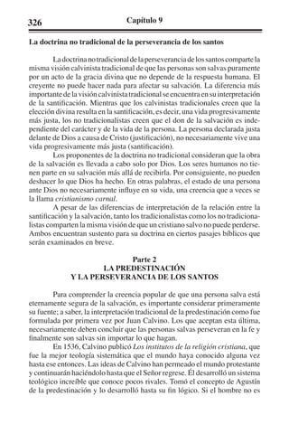 326 Capítulo 9 
La doctrina no tradicional de la perseverancia de los santos 
La doctrina no tradicional de la perseverancia de los santos comparte la 
misma visión calvinista tradicional de que las personas son salvas puramente 
por un acto de la gracia divina que no depende de la respuesta humana. El 
creyente no puede hacer nada para afectar su salvación. La diferencia más 
importante de la visión calvinista tradicional se encuentra en su interpretación 
de la santificación. Mientras que los calvinistas tradicionales creen que la 
elección divina resulta en la santificación, es decir, una vida progresivamente 
más justa, los no tradicionalistas creen que el don de la salvación es inde-pendiente 
del carácter y de la vida de la persona. La persona declarada justa 
delante de Dios a causa de Cristo (justificación), no necesariamente vive una 
vida progresivamente más justa (santificación). 
Los proponentes de la doctrina no tradicional consideran que la obra 
de la salvación es llevada a cabo solo por Dios. Los seres humanos no tie-nen 
parte en su salvación más allá de recibirla. Por consiguiente, no pueden 
deshacer lo que Dios ha hecho. En otras palabras, el estado de una persona 
ante Dios no necesariamente influye en su vida, una creencia que a veces se 
la llama cristianismo carnal. 
A pesar de las diferencias de interpretación de la relación entre la 
santificación y la salvación, tanto los tradicionalistas como los no tradiciona-listas 
comparten la misma visión de que un cristiano salvo no puede perderse. 
Ambos encuentran sustento para su doctrina en ciertos pasajes bíblicos que 
serán examinados en breve. 
Parte 2 
LA PREDESTINACIÓN 
Y LA PERSEVERANCIA DE LOS SANTOS 
Para comprender la creencia popular de que una persona salva está 
eternamente segura de la salvación, es importante considerar primeramente 
su fuente; a saber, la interpretación tradicional de la predestinación como fue 
formulada por primera vez por Juan Calvino. Los que aceptan esta última, 
necesariamente deben concluir que las personas salvas perseveran en la fe y 
finalmente son salvas sin importar lo que hagan. 
En 1536, Calvino publicó Los institutos de la religión cristiana, que 
fue la mejor teología sistemática que el mundo haya conocido alguna vez 
hasta ese entonces. Las ideas de Calvino han permeado el mundo protestante 
y continuarán haciéndolo hasta que el Señor regrese. Él desarrolló un sistema 
teológico increíble que conoce pocos rivales. Tomó el concepto de Agustín 
de la predestinación y lo desarrolló hasta su fin lógico. Si el hombre no es 
 