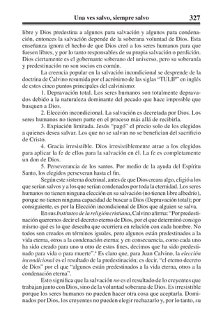 Una ves salvo, siempre salvo 327 
libre y Dios predestina a algunos para salvación y algunos para condena-ción, 
entonces la salvación depende de la soberana voluntad de Dios. Esta 
enseñanza ignora el hecho de que Dios creó a los seres humanos para que 
fuesen libres, y por lo tanto responsables de su propia salvación o perdición. 
Dios ciertamente es el gobernante soberano del universo, pero su soberanía 
y predestinación no son socios en común. 
La creencia popular en la salvación incondicional se desprende de la 
doctrina de Calvino resumida por el acrónimo de las siglas “TULIP” en inglés 
de estos cinco puntos principales del calvinismo: 
1. Depravación total. Los seres humanos son totalmente deprava-dos 
debido a la naturaleza dominante del pecado que hace imposible que 
busquen a Dios. 
2. Elección incondicional. La salvación es decretada por Dios. Los 
seres humanos no tienen parte en el proceso más allá de recibirla. 
3. Expiación limitada. Jesús “pagó” el precio solo de los elegidos 
a quienes desea salvar. Los que no se salvan no se benefician del sacrificio 
de Cristo. 
4. Gracia irresistible. Dios irresistiblemente atrae a los elegidos 
para aplicar la fe de ellos para la salvación en él. La fe es completamente 
un don de Dios. 
5. Perseverancia de los santos. Por medio de la ayuda del Espíritu 
Santo, los elegidos perseveran hasta el fin. 
Según este sistema doctrinal, antes de que Dios creara algo, eligió a los 
que serían salvos y a los que serían condenados por toda la eternidad. Los seres 
humanos no tienen ninguna elección en su salvación (no tienen libre albedrío), 
porque no tienen ninguna capacidad de buscar a Dios (Depravación total); por 
consiguiente, es por la Elección incondicional de Dios que alguien se salva. 
En sus Institutos de la religión cristiana, Calvino afirma: “Por predesti-nación 
queremos decir el decreto eterno de Dios, por el que determinó consigo 
mismo qué es lo que deseaba que ocurriera en relación con cada hombre. No 
todos son creados en términos iguales, pero algunos están predestinados a la 
vida eterna, otros a la condenación eterna; y en consecuencia, como cada uno 
ha sido creado para uno u otro de estos fines, decimos que ha sido predesti-nado 
para vida o para muerte”.4 Es claro que, para Juan Calvino, la elección 
incondicional es el resultado de la predestinación; es decir, “el eterno decreto 
de Dios” por el que “algunos están predestinados a la vida eterna, otros a la 
condenación eterna”. 
Esto significa que la salvación no es el resultado de lo creyentes que 
trabajan junto con Dios, sino de la voluntad soberana de Dios. Es irresistible 
porque los seres humanos no pueden hacer otra cosa que aceptarla. Domi-nados 
por Dios, los creyentes no pueden elegir rechazarlo y, por lo tanto, su 
 