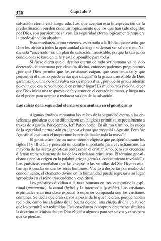 328 Capítulo 9 
salvación eterna está asegurada. Los que aceptan esta interpretación de la 
predestinación pueden concluir lógicamente que los que han sido elegidos 
por Dios, son por siempre salvos. La seguridad eterna lógicamente requiere 
la predestinación absoluta. 
Esta enseñanza, como veremos, es extraña a la Biblia, que enseña que 
Dios les ofrece a todos la oportunidad de elegir si desean ser salvos o no. Na-die 
está “encerrado” en un plan de salvación irresistible, porque la salvación 
condicional se basa en la fe y está disponible para todos. 
Si fuese cierto que el destino eterno de todo ser humano ya ha sido 
decretado de antemano por elección divina, entonces podemos preguntarnos 
¿por qué Dios permite que los cristianos caigan, que sean tentados y que 
pequen, si él mismo puede evitar que caigan? Si la gracia irresistible de Dios 
garantiza que una persona salva sea siempre salva, ¿por qué su gracia además 
no evita que esa persona peque en primer lugar? Es mucho más racional creer 
que Dios inicia una respuesta de fe y amor en el corazón humano, y luego nos 
da el poder para aceptar o rechazar su don de la salvación. 
Las raíces de la seguridad eterna se encuentran en el gnosticismo 
Algunos eruditos remontan las raíces de la seguridad eterna a las en-señanzas 
gnósticas que se difundieron en la iglesia primitiva, especialmente a 
través de Agustín. Por ejemplo, Jeff Paton nota: “En último término, las raíces 
de la seguridad eterna están en el gnosticismo que precedió a Agustín. Pero fue 
Agustín el que tuvo el inoportuno honor de leudar toda la masa”.5 
El gnosticismo fue un movimiento religioso que prosperó durante los 
siglos II y III d.C., y presentó un desafío importante para el cristianismo. La 
mayoría de las sectas gnósticas profesaban el cristianismo, pero sus creencias 
diferían tremendamente de las de los cristianos primitivos. El término gnosti-cismo 
tiene su origen en la palabra griega gnosis (“conocimiento revelado”). 
Los gnósticos enseñaban que las chispas o las semillas del Ser Divino esta-ban 
aprisionadas en ciertos seres humanos. Vuelto a despertar por medio del 
conocimiento, el elemento divino en la humanidad puede regresar a su lugar 
apropiado en el reino trascendente y espiritual. 
Los gnósticos dividían a la raza humana en tres categorías: la espi-ritual 
(pneumatic), la carnal (hylic) y la intermedia (psychic). Los cristianos 
espirituales eran una clase especial o superior comparada con los cristianos 
comunes. Se decía que eran salvos a pesar de lo que hicieran, porque habían 
recibido, como los elegidos de la buena deidad, una chispa divina en su ser 
que les permitía ser redimidos. Esta enseñanza es sorprendentemente similar a 
la doctrina calvinista de que Dios eligió a algunos para ser salvos y otros para 
que se pierdan. 
 