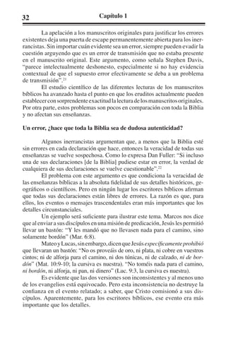 32 Capítulo 1 
La apelación a los manuscritos originales para justificar los errores 
existentes deja una puerta de escape permanentemente abierta para los iner-rancistas. 
Sin importar cuán evidente sea un error, siempre pueden evadir la 
cuestión arguyendo que es un error de transmisión que no estaba presente 
en el manuscrito original. Este argumento, como señala Stephen Davis, 
“parece intelectualmente deshonesto, especialmente si no hay evidencia 
contextual de que el supuesto error efectivamente se deba a un problema 
de transmisión”.21 
El estudio científico de las diferentes lecturas de los manuscritos 
bíblicos ha avanzado hasta el punto en que los eruditos actualmente pueden 
establecer con sorprendente exactitud la lectura de los manuscritos originales. 
Por otra parte, estos problemas son pocos en comparación con toda la Biblia 
y no afectan sus enseñanzas. 
Un error, ¿hace que toda la Biblia sea de dudosa autenticidad? 
Algunos inerrancistas argumentan que, a menos que la Biblia esté 
sin errores en cada declaración que hace, entonces la veracidad de todas sus 
enseñanzas se vuelve sospechosa. Como lo expresa Dan Fuller: “Si incluso 
una de sus declaraciones [de la Biblia] pudiese estar en error, la verdad de 
cualquiera de sus declaraciones se vuelve cuestionable”.22 
El problema con este argumento es que condiciona la veracidad de 
las enseñanzas bíblicas a la absoluta fidelidad de sus detalles históricos, ge-ográficos 
o científicos. Pero en ningún lugar los escritores bíblicos afirman 
que todas sus declaraciones están libres de errores. La razón es que, para 
ellos, los eventos o mensajes trascendentales eran más importantes que los 
detalles circunstanciales. 
Un ejemplo será suficiente para ilustrar este tema. Marcos nos dice 
que al enviar a sus discípulos en una misión de predicación, Jesús les permitió 
llevar un bastón: “Y les mandó que no llevasen nada para el camino, sino 
solamente bordón” (Mar. 6:8). 
Mateo y Lucas, sin embargo, dicen que Jesús específicamente prohibió 
que llevaran un bastón: “No os proveáis de oro, ni plata, ni cobre en vuestros 
cintos; ni de alforja para el camino, ni dos túnicas, ni de calzado, ni de bor-dón” 
(Mat. 10:9-10; la cursiva es nuestra). “No toméis nada para el camino, 
ni bordón, ni alforja, ni pan, ni dinero” (Luc. 9:3, la cursiva es nuestra). 
Es evidente que las dos versiones son inconsistentes y al menos uno 
de los evangelios está equivocado. Pero esta inconsistencia no destruye la 
confianza en el evento relatado; a saber, que Cristo comisionó a sus dis-cípulos. 
Aparentemente, para los escritores bíblicos, ese evento era más 
importante que los detalles. 
 
