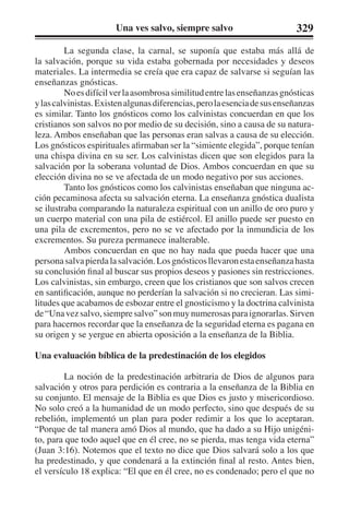 Una ves salvo, siempre salvo 329 
La segunda clase, la carnal, se suponía que estaba más allá de 
la salvación, porque su vida estaba gobernada por necesidades y deseos 
materiales. La intermedia se creía que era capaz de salvarse si seguían las 
enseñanzas gnósticas. 
No es difícil ver la asombrosa similitud entre las enseñanzas gnósticas 
y las calvinistas. Existen algunas diferencias, pero la esencia de sus enseñanzas 
es similar. Tanto los gnósticos como los calvinistas concuerdan en que los 
cristianos son salvos no por medio de su decisión, sino a causa de su natura-leza. 
Ambos enseñaban que las personas eran salvas a causa de su elección. 
Los gnósticos espirituales afirmaban ser la “simiente elegida”, porque tenían 
una chispa divina en su ser. Los calvinistas dicen que son elegidos para la 
salvación por la soberana voluntad de Dios. Ambos concuerdan en que su 
elección divina no se ve afectada de un modo negativo por sus acciones. 
Tanto los gnósticos como los calvinistas enseñaban que ninguna ac-ción 
pecaminosa afecta su salvación eterna. La enseñanza gnóstica dualista 
se ilustraba comparando la naturaleza espiritual con un anillo de oro puro y 
un cuerpo material con una pila de estiércol. El anillo puede ser puesto en 
una pila de excrementos, pero no se ve afectado por la inmundicia de los 
excrementos. Su pureza permanece inalterable. 
Ambos concuerdan en que no hay nada que pueda hacer que una 
persona salva pierda la salvación. Los gnósticos llevaron esta enseñanza hasta 
su conclusión final al buscar sus propios deseos y pasiones sin restricciones. 
Los calvinistas, sin embargo, creen que los cristianos que son salvos crecen 
en santificación, aunque no perderían la salvación si no crecieran. Las simi-litudes 
que acabamos de esbozar entre el gnosticismo y la doctrina calvinista 
de “Una vez salvo, siempre salvo” son muy numerosas para ignorarlas. Sirven 
para hacernos recordar que la enseñanza de la seguridad eterna es pagana en 
su origen y se yergue en abierta oposición a la enseñanza de la Biblia. 
Una evaluación bíblica de la predestinación de los elegidos 
La noción de la predestinación arbitraria de Dios de algunos para 
salvación y otros para perdición es contraria a la enseñanza de la Biblia en 
su conjunto. El mensaje de la Biblia es que Dios es justo y misericordioso. 
No solo creó a la humanidad de un modo perfecto, sino que después de su 
rebelión, implementó un plan para poder redimir a los que lo aceptaran. 
“Porque de tal manera amó Dios al mundo, que ha dado a su Hijo unigéni-to, 
para que todo aquel que en él cree, no se pierda, mas tenga vida eterna” 
(Juan 3:16). Notemos que el texto no dice que Dios salvará solo a los que 
ha predestinado, y que condenará a la extinción final al resto. Antes bien, 
el versículo 18 explica: “El que en él cree, no es condenado; pero el que no 
 