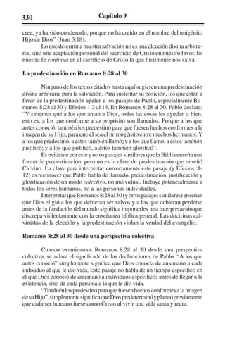 330 Capítulo 9 
cree, ya ha sido condenado, porque no ha creído en el nombre del unigénito 
Hijo de Dios” (Juan 3:18). 
Lo que determina nuestra salvación no es una elección divina arbitra-ria, 
sino una aceptación personal del sacrificio de Cristo en nuestro favor. Es 
nuestra fe continua en el sacrificio de Cristo la que finalmente nos salva. 
La predestinación en Romanos 8:28 al 30 
Ninguno de los textos citados hasta aquí sugieren una predestinación 
divina arbitraria para la salvación. Para sustentar su posición, los que están a 
favor de la predestinación apelan a los pasajes de Pablo, especialmente Ro-manos 
8:28 al 30 y Efesios 1:3 al 14. En Romanos 8:28 al 30, Pablo declara: 
“Y sabemos que a los que aman a Dios, todas las cosas les ayudan a bien, 
esto es, a los que conforme a su propósito son llamados. Porque a los que 
antes conoció, también los predestinó para que fuesen hechos conformes a la 
imagen de su Hijo, para que él sea el primogénito entre muchos hermanos. Y 
a los que predestinó, a éstos también llamó; y a los que llamó, a éstos también 
justificó; y a los que justificó, a éstos también glorificó”. 
Es evidente por este y otros pasajes similares que la Biblia enseña una 
forma de predestinación, pero no es la clase de predestinación que enseñó 
Calvino. La clave para interpretar correctamente este pasaje (y Efesios :1- 
12) es reconocer que Pablo habla de llamado, predestinación, justificación y 
glorificación de un modo colectivo, no individual. Incluye potencialmente a 
todos los seres humanos, no a las personas individuales. 
Interpretar que Romanos 8:28 al 30 (y otros pasajes similares) enseñan 
que Dios eligió a los que debieran ser salvos y a los que debieran perderse 
antes de la fundación del mundo significa imponerles una interpretación que 
discrepa violentamente con la enseñanza bíblica general. Las doctrinas cal-vinistas 
de la elección y la predestinación violan la verdad del evangelio. 
Romanos 8:28 al 30 desde una perspectiva colectiva 
Cuando examinamos Romanos 8:28 al 30 desde una perspectiva 
colectiva, se aclara el significado de las declaraciones de Pablo. “A los que 
antes conoció” simplemente significa que Dios conocía de antemano a cada 
individuo al que le dio vida. Este pasaje no habla de un tiempo específico en 
el que Dios conoció de antemano a individuos específicos antes de llegar a la 
existencia, sino de cada persona a la que le dio vida. 
“También los predestinó para que fuesen hechos conformes a la imagen 
de su Hijo”, simplemente significa que Dios predeterminó y planeó previamente 
que cada ser humano fuese como Cristo al vivir una vida santa y recta. 
 