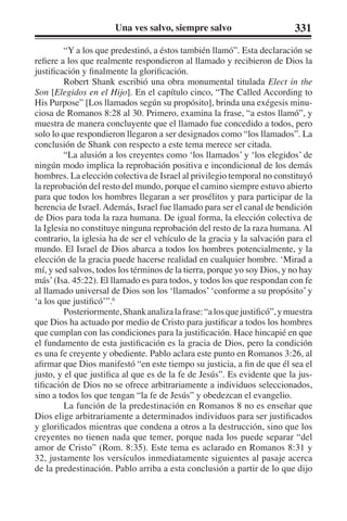 Una ves salvo, siempre salvo 331 
“Y a los que predestinó, a éstos también llamó”. Esta declaración se 
refiere a los que realmente respondieron al llamado y recibieron de Dios la 
justificación y finalmente la glorificación. 
Robert Shank escribió una obra monumental titulada Elect in the 
Son [Elegidos en el Hijo]. En el capítulo cinco, “The Called According to 
His Purpose” [Los llamados según su propósito], brinda una exégesis minu-ciosa 
de Romanos 8:28 al 30. Primero, examina la frase, “a estos llamó”, y 
muestra de manera concluyente que el llamado fue concedido a todos, pero 
solo lo que respondieron llegaron a ser designados como “los llamados”. La 
conclusión de Shank con respecto a este tema merece ser citada. 
“La alusión a los creyentes como ‘los llamados’ y ‘los elegidos’ de 
ningún modo implica la reprobación positiva e incondicional de los demás 
hombres. La elección colectiva de Israel al privilegio temporal no constituyó 
la reprobación del resto del mundo, porque el camino siempre estuvo abierto 
para que todos los hombres llegaran a ser prosélitos y para participar de la 
herencia de Israel. Además, Israel fue llamado para ser el canal de bendición 
de Dios para toda la raza humana. De igual forma, la elección colectiva de 
la Iglesia no constituye ninguna reprobación del resto de la raza humana. Al 
contrario, la iglesia ha de ser el vehículo de la gracia y la salvación para el 
mundo. El Israel de Dios abarca a todos los hombres potencialmente, y la 
elección de la gracia puede hacerse realidad en cualquier hombre. ‘Mirad a 
mí, y sed salvos, todos los términos de la tierra, porque yo soy Dios, y no hay 
más’ (Isa. 45:22). El llamado es para todos, y todos los que respondan con fe 
al llamado universal de Dios son los ‘llamados’ ‘conforme a su propósito’ y 
‘a los que justificó’”.6 
Posteriormente, Shank analiza la frase: “a los que justificó”, y muestra 
que Dios ha actuado por medio de Cristo para justificar a todos los hombres 
que cumplan con las condiciones para la justificación. Hace hincapié en que 
el fundamento de esta justificación es la gracia de Dios, pero la condición 
es una fe creyente y obediente. Pablo aclara este punto en Romanos 3:26, al 
afirmar que Dios manifestó “en este tiempo su justicia, a fin de que él sea el 
justo, y el que justifica al que es de la fe de Jesús”. Es evidente que la jus-tificación 
de Dios no se ofrece arbitrariamente a individuos seleccionados, 
sino a todos los que tengan “la fe de Jesús” y obedezcan el evangelio. 
La función de la predestinación en Romanos 8 no es enseñar que 
Dios elige arbitrariamente a determinados individuos para ser justificados 
y glorificados mientras que condena a otros a la destrucción, sino que los 
creyentes no tienen nada que temer, porque nada los puede separar “del 
amor de Cristo” (Rom. 8:35). Este tema es aclarado en Romanos 8:31 y 
32, justamente los versículos inmediatamente siguientes al pasaje acerca 
de la predestinación. Pablo arriba a esta conclusión a partir de lo que dijo 
 