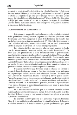 332 Capítulo 9 
acerca de la predestinación, la justificación y la glorificación: “¿Qué, pues, 
diremos a esto? Si Dios es por nosotros, ¿quién contra nosotros? El que no 
escatimó ni a su propio Hijo, sino que lo entregó por todos nosotros, ¿cómo 
no nos dará también con él todas las cosas?” (Rom. 8:31-32). Dios dio a 
su Hijo “por todos nosotros”, no por unos pocos escogidos. La noción de 
Calvino de una expiación limitada para unos pocos escogidos es extraña a 
la enseñanza de la Escritura. 
La predestinación en Efesios 1:3 al 14 
Este pasaje es un gran himno de alabanza por las bendiciones espiri-tuales 
que Dios les ha otorgado a los creyentes por medio de Jesucristo. Pablo 
declara que Dios “nos escogió en él antes de la fundación del mundo, para 
que fuésemos santos y sin mancha delante de él” (Efe. 1:4). Notemos que el 
“nos” se refiere a los efesios como una unidad. Dios los había predestinado 
a todos ellos para la salvación sin excluir a ninguna persona. 
Los criterios de Dios para escoger a las personas antes de la funda-ción 
del mundo son que “fuésemos santos y sin mancha delante de él”. “De 
modo que Dios predeterminó la clase de carácter sobre el que concedería 
todas las bendiciones espirituales en los lugares celestiales en Cristo, a saber, 
un carácter que represente una vida santa e intachable. De este modo, todos 
tienen la oportunidad de conformarse a las características que Dios requiere. 
Cuando Pablo dice: ‘habiéndonos predestinado para ser adoptados hijos suyos 
por medio de Jesucristo’, está enfatizando que Dios predeterminó que los 
que fuesen santos y sin tacha serían adoptados como hijos”.7 
Una cosa importante que debemos notar al estudiar los versículos 
acerca de la predestinación es que la Escritura en ningún lugar indica que 
los creyentes predestinados nunca sentirán temor de caer. “Pablo escribe 
en 1 Corintios 1:18 acerca de ‘los que se pierden’ y de ‘los que se salvan’. 
Ambas frases emplean el tiempo presente, indicando que los destinos indi-viduales 
todavía no están ‘sellados’. La predestinación se aplica solo a la 
situación presente. La Biblia habla de que Dios predestina a personas que 
viven en una época en la que están actualmente, pero no en la que estarán 
o podrán estar solamente”.8 
En la próxima sección veremos que, al advertir en contra de la caída, 
entremezcla incluso las secciones que hablan de la predestinación. Si el des-tino 
final de los creyentes ya está predeterminado, esas advertencias serían 
superfluas e innecesarias. 
La Escritura siempre presenta la fe como una respuesta humana a 
Dios. Si la salvación fuese el resultado de la elección divina y de la gracia 
irresistible, entonces la fe no sería necesaria, puesto que Dios escoge a quien 
 