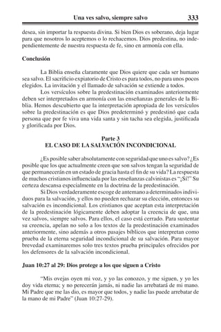 Una ves salvo, siempre salvo 333 
desea, sin importar la respuesta divina. Si bien Dios es soberano, deja lugar 
para que nosotros lo aceptemos o lo rechacemos. Dios predestina, no inde-pendientemente 
de nuestra respuesta de fe, sino en armonía con ella. 
Conclusión 
La Biblia enseña claramente que Dios quiere que cada ser humano 
sea salvo. El sacrificio expiatorio de Cristo es para todos, no para unos pocos 
elegidos. La invitación y el llamado de salvación se extiende a todos. 
Los versículos sobre la predestinación examinados anteriormente 
deben ser interpretados en armonía con las enseñanzas generales de la Bi-blia. 
Hemos descubierto que la interpretación apropiada de los versículos 
sobre la predestinación es que Dios predeterminó y predestinó que cada 
persona que por fe viva una vida santa y sin tacha sea elegida, justificada 
y glorificada por Dios. 
Parte 3 
EL CASO DE LA SALVACIÓN INCONDICIONAL 
¿Es posible saber absolutamente con seguridad que uno es salvo? ¿Es 
posible que los que actualmente creen que son salvos tengan la seguridad de 
que permanecerán en un estado de gracia hasta el fin de su vida? La respuesta 
de muchos cristianos influenciada por las enseñanzas calvinistas es “¡Sí!” Su 
certeza descansa especialmente en la doctrina de la predestinación. 
Si Dios verdaderamente escoge de antemano a determinados indivi-duos 
para la salvación, y ellos no pueden rechazar su elección, entonces su 
salvación es incondicional. Los cristianos que aceptan esta interpretación 
de la predestinación lógicamente deben adoptar la creencia de que, una 
vez salvos, siempre salvos. Para ellos, el caso está cerrado. Para sustentar 
su creencia, apelan no solo a los textos de la predestinación examinados 
anteriormente, sino además a otros pasajes bíblicos que interpretan como 
prueba de la eterna seguridad incondicional de su salvación. Para mayor 
brevedad examinaremos solo tres textos prueba principales ofrecidos por 
los defensores de la salvación incondicional. 
Juan 10:27 al 29: Dios protege a los que siguen a Cristo 
“Mis ovejas oyen mi voz, y yo las conozco, y me siguen, y yo les 
doy vida eterna; y no perecerán jamás, ni nadie las arrebatará de mi mano. 
Mi Padre que me las dio, es mayor que todos, y nadie las puede arrebatar de 
la mano de mi Padre” (Juan 10:27-29). 
 