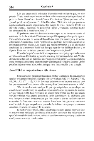 334 Capítulo 9 
Los que creen en la salvación incondicional sostienen que, en este 
pasaje, Cristo enseña que lo que reciben vida eterna no pueden perderse ni 
perecer. En su libro Can a Saved Person Ever be Lost? [Una persona salva, 
¿puede perderse alguna vez?], John Rice dice: “Notemos la triple promesa 
aquí en relación con la seguridad de las ovejas de Dios. Primero, Cristo les 
da vida ‘eterna’. Segundo, no perecerán ‘jamás’, y tercero, tampoco nadie 
los arrebatará de la mano de Cristo”.9 
El problema con esta interpretación es que no se toma en cuenta el 
contexto. La declaración de Cristo muestra que Dios protege a los que le siguen. 
Ese capítulo se centra en lo que el Buen Pastor hace por sus ovejas y no lo que 
ellas hacen. Contrasta al Buen Pastor con los pastores mercenarios que no se 
preocupan por las ovejas. Las ovejas que nunca perecerán y a las que nadie 
arrebatará de la mano del Padre son los que oyen la voz del Buen Pastor y lo 
siguen. Estas son las únicas personas que “no perecerán jamás”. 
El verbo “seguir” es un indicativo presente en el griego que indica una 
acción continua. Continúan siguiendo a Jesús y permanecen fieles a él. Verda-deramente 
estas son las personas que “no perecerán jamás”. Jesús no incluyó 
en su promesa a los que se aparten de él y comiencen a “seguir a Satanás”. Pero 
podrían alejarse como hizo Judas, aunque sería la excepción y no la regla. 
Juan 5:24: Los creyentes tienen vida eterna 
Se usan varios pasajes de Juan para probar la creencia de que, una vez 
que los creyentes son salvos, siempre son salvos (Juan 4:13-14; 5:24; 6:37-40, 
44, 50; 15:2; 17:11-12; 3:3-8). Los tres primeros se usan para mostrar que 
los que creen en Cristo tienen vida eterna y han “pasado de muerte a vida”. 
“De cierto, de cierto os digo: El que oye mi palabra, y cree al que me 
envió, tiene vida eterna; y no vendrá a condenación, mas ha pasado de muerte 
a vida” (Juan 5:24). Este versículo es usado para probar que los que creen 
en Cristo tienen vida eterna porque no serán condenados. El problema con 
esta interpretación es no reconocer que la existencia eterna verdaderamente 
es un don de Dios que viene con nuestra fe en Jesucristo, pero no es eterna 
en el sentido de que no podemos perderla. Más bien, es algo que poseemos 
mientras creamos en Cristo y lo sigamos. 
El verbo “cree” (vers. 24) es una traducción del griego pisteuon que 
es un presente participio que indica una acción continua. De modo que lo 
que Cristo está diciendo es que, mientras continuemos creyendo y confiando 
en él, nunca seremos condenados. 
 