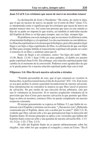 Una ves salvo, siempre salvo 335 
Juan 3:3 al 8: Los cristianos que nacen de nuevo no necesitan renacer 
La declaración de Jesús a Nicodemo: “De cierto, de cierto te digo, 
que el que no naciere de nuevo, no puede ver el reino de Dios” (Juan 3:3), 
es interpretada como si significara que los cristianos que nacen de nuevo no 
pueden renacer otra vez. Así como una persona que nace en este mundo es 
hijo de su padre no importa lo que ocurra, así también el individuo nacido 
del Espíritu de Dios es su hijo para siempre: una vez hijo, siempre hijo. 
El problema con esta analogía es que no reconoce la diferencia entre 
el nacimiento biológico y el espiritual. Los dos nacimientos no son idénticos. 
La filiación espiritual no es la misma que la biológica, pero ellos pueden elegir 
llegar a ser hijos e hijas espirituales de Dios. La afirmación de que son hijos 
de Dios para siempre debido al renacimiento espiritual solo puede ser cierto 
si tenemos fe en Dios y sentimos amor por él. 
Antes de llegar a ser cristianos, somos “los hijos del malo” (Mat. 
13:38; Hech. 13:10; 1 Juan 3:10); en otras palabras, el diablo era nuestro 
padre espiritual (Juan 8:44). Sin embargo, esta relación espiritual padre-hijo 
cambia en el momento de la conversión. Podemos estar agradecidos de que 
se le pueda poner fin a nuestra relación espiritual padre-hijo con el mal. 
Filipenses 1:6: Dios llevará nuestra salvación a término 
“Estando persuadido de esto, que el que comenzó en vosotros la 
buena obra, la perfeccionará hasta el día de Jesucristo” (Fil. 1:6). Este texto 
se usa para probar la eterna seguridad incondicional de nuestra salvación. 
Esta interpretación no considera la manera en que Dios inició el proceso 
de salvación. No por medio de una elección divina arbitraria, sino por 
una fe voluntaria en Jesucristo. Si es nuestra aceptación voluntaria de la 
provisión que hizo Cristo para nuestra salvación la que permite que Dios 
haga su obra en nosotros, entonces Dios no puede completarla sin nuestra 
respuesta constante. 
El mismo pensamiento se expresa en Gálatas 3:3, que habla de co-menzar 
con el Espíritu y terminar con la carne. “¿Tan necios sois? ¿Habiendo 
comenzado por el Espíritu, ahora vais a acabar por la carne?” (Gál 3:3). Es 
evidente que Dios salvará solo a los que permanezcan bajo la dirección del 
Espíritu Santo. El mismo principio se aplica a los versículos que hablan del 
Espíritu Santo como un sello y una garantía de nuestra salvación (Efe. 1:13- 
14; 2 Cor. 1:22; 2 Tim. 2:13). 
El sello del Espíritu Santo no es puesto arbitrariamente sobre los 
elegidos, sino sobre los que aceptan el evangelio y creen en Cristo. “En él 
 