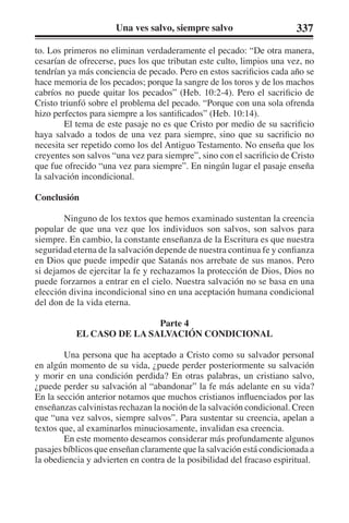 Una ves salvo, siempre salvo 337 
to. Los primeros no eliminan verdaderamente el pecado: “De otra manera, 
cesarían de ofrecerse, pues los que tributan este culto, limpios una vez, no 
tendrían ya más conciencia de pecado. Pero en estos sacrificios cada año se 
hace memoria de los pecados; porque la sangre de los toros y de los machos 
cabríos no puede quitar los pecados” (Heb. 10:2-4). Pero el sacrificio de 
Cristo triunfó sobre el problema del pecado. “Porque con una sola ofrenda 
hizo perfectos para siempre a los santificados” (Heb. 10:14). 
El tema de este pasaje no es que Cristo por medio de su sacrificio 
haya salvado a todos de una vez para siempre, sino que su sacrificio no 
necesita ser repetido como los del Antiguo Testamento. No enseña que los 
creyentes son salvos “una vez para siempre”, sino con el sacrificio de Cristo 
que fue ofrecido “una vez para siempre”. En ningún lugar el pasaje enseña 
la salvación incondicional. 
Conclusión 
Ninguno de los textos que hemos examinado sustentan la creencia 
popular de que una vez que los individuos son salvos, son salvos para 
siempre. En cambio, la constante enseñanza de la Escritura es que nuestra 
seguridad eterna de la salvación depende de nuestra continua fe y confianza 
en Dios que puede impedir que Satanás nos arrebate de sus manos. Pero 
si dejamos de ejercitar la fe y rechazamos la protección de Dios, Dios no 
puede forzarnos a entrar en el cielo. Nuestra salvación no se basa en una 
elección divina incondicional sino en una aceptación humana condicional 
del don de la vida eterna. 
Parte 4 
EL CASO DE LA SALVACIÓN CONDICIONAL 
Una persona que ha aceptado a Cristo como su salvador personal 
en algún momento de su vida, ¿puede perder posteriormente su salvación 
y morir en una condición perdida? En otras palabras, un cristiano salvo, 
¿puede perder su salvación al “abandonar” la fe más adelante en su vida? 
En la sección anterior notamos que muchos cristianos influenciados por las 
enseñanzas calvinistas rechazan la noción de la salvación condicional. Creen 
que “una vez salvos, siempre salvos”. Para sustentar su creencia, apelan a 
textos que, al examinarlos minuciosamente, invalidan esa creencia. 
En este momento deseamos considerar más profundamente algunos 
pasajes bíblicos que enseñan claramente que la salvación está condicionada a 
la obediencia y advierten en contra de la posibilidad del fracaso espiritual. 
 