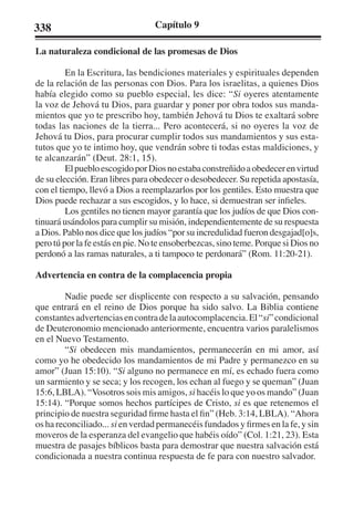 338 Capítulo 9 
La naturaleza condicional de las promesas de Dios 
En la Escritura, las bendiciones materiales y espirituales dependen 
de la relación de las personas con Dios. Para los israelitas, a quienes Dios 
había elegido como su pueblo especial, les dice: “Si oyeres atentamente 
la voz de Jehová tu Dios, para guardar y poner por obra todos sus manda-mientos 
que yo te prescribo hoy, también Jehová tu Dios te exaltará sobre 
todas las naciones de la tierra... Pero acontecerá, si no oyeres la voz de 
Jehová tu Dios, para procurar cumplir todos sus mandamientos y sus esta-tutos 
que yo te intimo hoy, que vendrán sobre ti todas estas maldiciones, y 
te alcanzarán” (Deut. 28:1, 15). 
El pueblo escogido por Dios no estaba constreñido a obedecer en virtud 
de su elección. Eran libres para obedecer o desobedecer. Su repetida apostasía, 
con el tiempo, llevó a Dios a reemplazarlos por los gentiles. Esto muestra que 
Dios puede rechazar a sus escogidos, y lo hace, si demuestran ser infieles. 
Los gentiles no tienen mayor garantía que los judíos de que Dios con-tinuará 
usándolos para cumplir su misión, independientemente de su respuesta 
a Dios. Pablo nos dice que los judíos “por su incredulidad fueron desgajad[o]s, 
pero tú por la fe estás en pie. No te ensoberbezcas, sino teme. Porque si Dios no 
perdonó a las ramas naturales, a ti tampoco te perdonará” (Rom. 11:20-21). 
Advertencia en contra de la complacencia propia 
Nadie puede ser displicente con respecto a su salvación, pensando 
que entrará en el reino de Dios porque ha sido salvo. La Biblia contiene 
constantes advertencias en contra de la autocomplacencia. El “si” condicional 
de Deuteronomio mencionado anteriormente, encuentra varios paralelismos 
en el Nuevo Testamento. 
“Si obedecen mis mandamientos, permanecerán en mi amor, así 
como yo he obedecido los mandamientos de mi Padre y permanezco en su 
amor” (Juan 15:10). “Si alguno no permanece en mí, es echado fuera como 
un sarmiento y se seca; y los recogen, los echan al fuego y se queman” (Juan 
15:6, LBLA). “Vosotros sois mis amigos, si hacéis lo que yo os mando” (Juan 
15:14). “Porque somos hechos partícipes de Cristo, si es que retenemos el 
principio de nuestra seguridad firme hasta el fin” (Heb. 3:14, LBLA). “Ahora 
os ha reconciliado... si en verdad permanecéis fundados y firmes en la fe, y sin 
moveros de la esperanza del evangelio que habéis oído” (Col. 1:21, 23). Esta 
muestra de pasajes bíblicos basta para demostrar que nuestra salvación está 
condicionada a nuestra continua respuesta de fe para con nuestro salvador. 
 