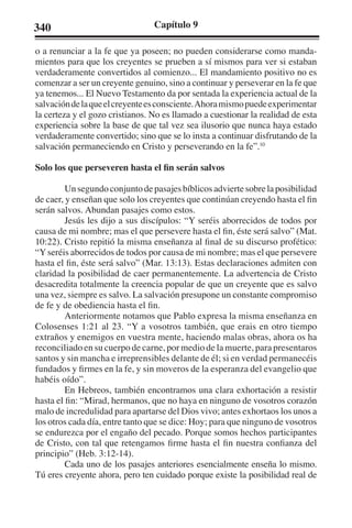 340 Capítulo 9 
o a renunciar a la fe que ya poseen; no pueden considerarse como manda-mientos 
para que los creyentes se prueben a sí mismos para ver si estaban 
verdaderamente convertidos al comienzo... El mandamiento positivo no es 
comenzar a ser un creyente genuino, sino a continuar y perseverar en la fe que 
ya tenemos... El Nuevo Testamento da por sentada la experiencia actual de la 
salvación de la que el creyente es consciente. Ahora mismo puede experimentar 
la certeza y el gozo cristianos. No es llamado a cuestionar la realidad de esta 
experiencia sobre la base de que tal vez sea ilusorio que nunca haya estado 
verdaderamente convertido; sino que se lo insta a continuar disfrutando de la 
salvación permaneciendo en Cristo y perseverando en la fe”.10 
Solo los que perseveren hasta el fin serán salvos 
Un segundo conjunto de pasajes bíblicos advierte sobre la posibilidad 
de caer, y enseñan que solo los creyentes que continúan creyendo hasta el fin 
serán salvos. Abundan pasajes como estos. 
Jesús les dijo a sus discípulos: “Y seréis aborrecidos de todos por 
causa de mi nombre; mas el que persevere hasta el fin, éste será salvo” (Mat. 
10:22). Cristo repitió la misma enseñanza al final de su discurso profético: 
“Y seréis aborrecidos de todos por causa de mi nombre; mas el que persevere 
hasta el fin, éste será salvo” (Mar. 13:13). Estas declaraciones admiten con 
claridad la posibilidad de caer permanentemente. La advertencia de Cristo 
desacredita totalmente la creencia popular de que un creyente que es salvo 
una vez, siempre es salvo. La salvación presupone un constante compromiso 
de fe y de obediencia hasta el fin. 
Anteriormente notamos que Pablo expresa la misma enseñanza en 
Colosenses 1:21 al 23. “Y a vosotros también, que erais en otro tiempo 
extraños y enemigos en vuestra mente, haciendo malas obras, ahora os ha 
reconciliado en su cuerpo de carne, por medio de la muerte, para presentaros 
santos y sin mancha e irreprensibles delante de él; si en verdad permanecéis 
fundados y firmes en la fe, y sin moveros de la esperanza del evangelio que 
habéis oído”. 
En Hebreos, también encontramos una clara exhortación a resistir 
hasta el fin: “Mirad, hermanos, que no haya en ninguno de vosotros corazón 
malo de incredulidad para apartarse del Dios vivo; antes exhortaos los unos a 
los otros cada día, entre tanto que se dice: Hoy; para que ninguno de vosotros 
se endurezca por el engaño del pecado. Porque somos hechos participantes 
de Cristo, con tal que retengamos firme hasta el fin nuestra confianza del 
principio” (Heb. 3:12-14). 
Cada uno de los pasajes anteriores esencialmente enseña lo mismo. 
Tú eres creyente ahora, pero ten cuidado porque existe la posibilidad real de 
 