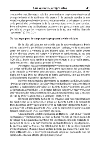 Una ves salvo, siempre salvo 341 
que puedas caer. Recuerda, solo los que continúan creyendo y obedecen el 
evangelio hasta el fin recibirán vida eterna. Si la creencia popular de una 
vez salvo, siempre salvo fuese cierta, entonces todas las advertencias acerca 
de la posibilidad de desertar de la fe son engañosas y están equivocadas. 
Pero el hecho es que las Escrituras dejan en claro que existe una constante 
posibilidad de que los creyentes deserten de la fe, una realidad llamada 
“apostasía” (2 Tes. 2:3). 
No hay lugar para la complacencia propia en la vida cristiana 
En la vida cristiana, no hay cabida para la autocomplacencia. Pablo 
mismo consideró la posibilidad de estar perdido: “Así que, yo de esta manera 
corro, no como a la ventura; de esta manera peleo, no como quien golpea 
el aire, sino que golpeo mi cuerpo, y lo pongo en servidumbre, no sea que 
habiendo sido heraldo para otros, yo mismo venga a ser eliminado” (1 Cor. 
9:26-27). Si Pablo podía sentirse inseguro con respecto a su salvación eterna, 
sería presunción si alguien más pensara diferente. 
No tenemos nada que temer mientras vivamos en constante dependencia 
del poder habilitador del Espíritu de Dios, pero necesitamos ser conscientes 
de la tentación de volvernos autosuficientes, independientes de Dios. El pro-blema 
no es que Dios nos abandone en forma caprichosa, sino que nosotros 
deliberadamente escogemos apartarnos de él. 
Hebreos pone de relieve el problema de apartarnos de Dios, diciendo: 
“Porque es imposible que los que una vez fueron iluminados y gustaron del don 
celestial, y fueron hechos partícipes del Espíritu Santo, y asimismo gustaron 
de la buena palabra de Dios y los poderes del siglo venidero, y recayeron, sean 
otra vez renovados para arrepentimiento, crucificando de nuevo para sí mismos 
al Hijo de Dios y exponiéndole a vituperio” (Heb. 6:4-6). 
El pasaje claramente habla de los creyentes que han experimentado 
las bendiciones de la salvación, el poder del Espíritu Santo y la bondad de 
Dios. Es debido al privilegio que tuvieron de participar “del Espíritu Santo” y 
de gustar “de la buena palabra de Dios”, que es imposible restaurarlos a una 
relación salvífica con Dios, si cometen apostasía. 
Una enseñanza similar se encuentra en Hebreos 10:26 al 29: “Porque 
si pecáremos voluntariamente después de haber recibido el conocimiento de 
la verdad, ya no queda más sacrificio por los pecados, sino una horrenda ex-pectación 
de juicio, y de hervor de fuego que ha de devorar a los adversarios. 
El que viola la ley de Moisés, por el testimonio de dos o de tres testigos muere 
irremisiblemente. ¿Cuánto mayor castigo pensáis que merecerá el que piso-teare 
al Hijo de Dios, y tuviere por inmunda la sangre del pacto en la cual fue 
santificado, e hiciere afrenta al Espíritu de gracia?” 
 