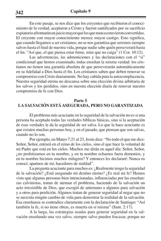 342 Capítulo 9 
En este pasaje, se nos dice que los creyentes que recibieron el conoci-miento 
de la verdad, aceptaron a Cristo y fueron santificados por su sacrificio 
expiatorio afrontarán un juicio mayor que los que nunca estuvieron convertidos. 
El creyente con mayor conocimiento merece mayor castigo. Esto significa, 
que cuando llegamos a ser cristianos, no se nos garantiza que seremos siempre 
salvos hasta el final de nuestra vida, porque nadie sabe quién perseverará hasta 
el fin. “Así que, el que piensa estar firme, mire que no caiga” (1 Cor. 10:12). 
Las advertencias, las admoniciones y las declaraciones con el “si” 
condicional que hemos examinado, todas enseñan la misma verdad: los cris-tianos 
no tienen una garantía absoluta de que perseverarán automáticamente 
en su fidelidad a Dios hasta el fin. Los cristianos saben que deben renovar su 
compromiso con Cristo diariamente. No hay cabida para la autocomplacencia. 
Nuestra seguridad eterna no descansa sobre una elección divina arbitraria de 
los salvos y los perdidos, sino en nuestra elección diaria de renovar nuestro 
compromiso de fe con Dios. 
Parte 5 
LA SALVACIÓN ESTÁ ASEGURADA, PERO NO GARANTIZADA 
El problema más acuciante en la seguridad de la salvación no es si una 
persona ha aceptado todas las verdades bíblicas básicas, sino si la aceptación 
de esas verdades le da la seguridad de ser salva. Lo que la hace acuciante es 
que existen muchas personas hoy, y en el pasado, que piensan que son salvas, 
cuando no lo son. 
Por ejemplo, en Mateo 7:21 al 23, Jesús dice: “No todo el que me dice: 
Señor, Señor, entrará en el reino de los cielos, sino el que hace la voluntad de 
mi Padre que está en los cielos. Muchos me dirán en aquel día: Señor, Señor, 
¿no profetizamos en tu nombre, y en tu nombre echamos fuera demonios, y 
en tu nombre hicimos muchos milagros? Y entonces les declararé: Nunca os 
conocí; apartaos de mí, hacedores de maldad”. 
La pregunta acuciante para muchos es: ¿Realmente tengo la seguridad 
de la salvación? ¿Está asegurado mi destino eterno? ¿Es real mi fe? Hemos 
visto que algunas personas bien intencionadas, influenciadas por las enseñan-zas 
calvinistas, tratan de atenuar el problema, haciendo de la salvación un 
acto irresistible de Dios, que escogió de antemano a algunos para salvación 
y a otros para perdición. Algunos tratan de generar seguridad al negar que no 
se necesita ningún cambio de vida para demostrar la realidad de la salvación. 
Esa enseñanza se contradice claramente con la declaración de Santiago: “Así 
también la fe, si no tiene obras, es muerta en sí misma” (Sant. 2:17). 
A la larga, las estrategias usadas para generar seguridad en la sal-vación 
enseñando una vez salvo, siempre salvo pueden fracasar, porque no 
 