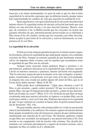 Una ves salvo, siempre salvo 343 
traen paz a las almas atormentadas. Lo peor de todo es que les dan la falsa 
seguridad de la salvación a personas que no debieran tenerla, porque nunca 
han experimentado los cambios de vida que muestren la realidad de la fe. 
Hasta aquí hemos visto que la doctrina de la salvación incondicional 
intenta ofrecer la seguridad eterna de nuestra salvación haciendo que esta 
última sea una decisión divina y no una elección humana. Hemos visto 
que, de comienzo a fin, la Biblia enseña que los creyentes no tienen una 
garantía absoluta de que automáticamente perseverarán en su fidelidad a 
Dios hasta el fin. En cambio, enseña que los creyentes, por libre elección, 
deben aceptar la provisión de la salvación y renovar diariamente su com-promiso 
de fe con Dios. 
La seguridad de la salvación 
Si bien no existe ninguna garantía de que los cristianos nunca caigan, 
las Escrituras ofrecen la seguridad de que nada puede separar a los confiados 
creyentes de Dios. Aunque no tenemos garantía de que finalmente seremos 
salvos sin importar cómo vivamos, esto no significa que no podamos tener 
la seguridad de que Dios nos ha salvado. 
Aunque como creyentes nunca podemos llegar a jactarnos o ser 
presuntuosos, podemos descansar en la seguridad de que, mientras sigamos 
a Jesús en nuestras creencias y prácticas, nuestra salvación está asegurada. 
“Por lo cual estoy seguro de que ni la muerte, ni la vida, ni ángeles, ni princi-pados, 
ni potestades, ni lo presente, ni lo por venir, ni lo alto, ni lo profundo, 
ni ninguna otra cosa creada nos podrá separar del amor de Dios, que es en 
Cristo Jesús Señor nuestro” (Rom. 8:38-39). 
Pablo podía decir confiadamente: “¿Qué, pues, diremos a esto? Si 
Dios es por nosotros, ¿quién contra nosotros? El que no escatimó ni a su 
propio Hijo, sino que lo entregó por todos nosotros, ¿cómo no nos dará tam-bién 
con él todas las cosas?” (Rom. 8:31-32). El hecho de que Dios no haya 
escatimado nada para nuestra salvación, ni siquiera a su propio Hijo, nos da 
razón para confiar y creer en él más aún. Podemos descansar en la seguridad 
de que “el que comenzó en vosotros la buena obra, la perfeccionará hasta el 
día de Jesucristo” (Fil. 1:6). 
En gran medida, nuestra vida cristiana debe ser vivida en una tensión 
entre la incertidumbre y la confianza. No estamos seguros de nuestro destino 
final, porque no podemos estar absolutamente seguros de que continuaremos 
manteniendo una relación de fe con Cristo. No obstante, podemos confiar 
en que Dios nos sostendrá, nos protegerá y nos preservará hasta el fin. Esta 
tensión es un componente vital de nuestra vida cristiana. Nos desafía dia-riamente 
a no volvernos presuntuosos y seguros de nosotros mismos, sino a 
depender de Dios al confiar en él y obedecerle. 
 