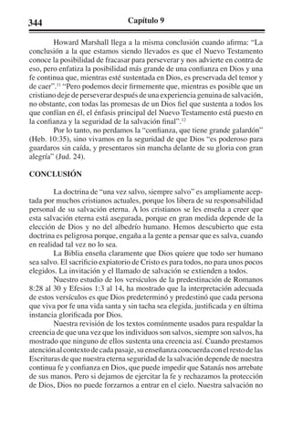 344 Capítulo 9 
Howard Marshall llega a la misma conclusión cuando afirma: “La 
conclusión a la que estamos siendo llevados es que el Nuevo Testamento 
conoce la posibilidad de fracasar para perseverar y nos advierte en contra de 
eso, pero enfatiza la posibilidad más grande de una confianza en Dios y una 
fe continua que, mientras esté sustentada en Dios, es preservada del temor y 
de caer”.11 “Pero podemos decir firmemente que, mientras es posible que un 
cristiano deje de perseverar después de una experiencia genuina de salvación, 
no obstante, con todas las promesas de un Dios fiel que sustenta a todos los 
que confían en él, el énfasis principal del Nuevo Testamento está puesto en 
la confianza y la seguridad de la salvación final”.12 
Por lo tanto, no perdamos la “confianza, que tiene grande galardón” 
(Heb. 10:35), sino vivamos en la seguridad de que Dios “es poderoso para 
guardaros sin caída, y presentaros sin mancha delante de su gloria con gran 
alegría” (Jud. 24). 
CONCLUSIÓN 
La doctrina de “una vez salvo, siempre salvo” es ampliamente acep-tada 
por muchos cristianos actuales, porque los libera de su responsabilidad 
personal de su salvación eterna. A los cristianos se les enseña a creer que 
esta salvación eterna está asegurada, porque en gran medida depende de la 
elección de Dios y no del albedrío humano. Hemos descubierto que esta 
doctrina es peligrosa porque, engaña a la gente a pensar que es salva, cuando 
en realidad tal vez no lo sea. 
La Biblia enseña claramente que Dios quiere que todo ser humano 
sea salvo. El sacrificio expiatorio de Cristo es para todos, no para unos pocos 
elegidos. La invitación y el llamado de salvación se extienden a todos. 
Nuestro estudio de los versículos de la predestinación de Romanos 
8:28 al 30 y Efesios 1:3 al 14, ha mostrado que la interpretación adecuada 
de estos versículos es que Dios predeterminó y predestinó que cada persona 
que viva por fe una vida santa y sin tacha sea elegida, justificada y en última 
instancia glorificada por Dios. 
Nuestra revisión de los textos comúnmente usados para respaldar la 
creencia de que una vez que los individuos son salvos, siempre son salvos, ha 
mostrado que ninguno de ellos sustenta una creencia así. Cuando prestamos 
atención al contexto de cada pasaje, su enseñanza concuerda con el resto de las 
Escrituras de que nuestra eterna seguridad de la salvación depende de nuestra 
continua fe y confianza en Dios, que puede impedir que Satanás nos arrebate 
de sus manos. Pero si dejamos de ejercitar la fe y rechazamos la protección 
de Dios, Dios no puede forzarnos a entrar en el cielo. Nuestra salvación no 
 
