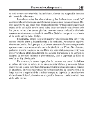 Una ves salvo, siempre salvo 345 
se basa en una elección divina incondicional, sino en una aceptación humana 
del don de la vida eterna. 
Las advertencias, las admoniciones y las declaraciones con el “si” 
condicional que hemos analizado brindan sustento para esta conclusión. He-mos 
descubierto que todas ellas enseñan la misma verdad: nuestra seguridad 
eterna de la salvación no descansa sobre una elección divina arbitraria de 
los que se salvan y los que se pierden, sino sobre nuestra elección diaria de 
renovar nuestro compromiso de fe con Dios. Solo los que perseveren hasta 
el fin serán salvos (Mat. 10:22). 
Finalmente, hemos visto que nuestra vida cristiana debe ser vivida 
en una tensión entre la incertidumbre y la confianza. No estamos seguros 
de nuestro destino final, porque no podemos estar absolutamente seguros de 
que continuaremos manteniendo una relación de fe con Cristo. No obstante, 
podemos tener la confianza de que Dios nos sostendrá, nos protegerá y nos 
preservará hasta el fin. Esta tensión nos desafía diariamente a no volvernos 
seguros de nosotros mismos y presuntuosos, sino a depender de Dios al 
confiar en él y obedecerle. 
En resumen, la creencia popular de que una vez que el individuo 
es salvo, siempre es salvo, no es una creencia bíblica, y ocasiona daños 
indecibles en la vida espiritual de incontables millones de cristianos, porque 
es engañosa. En vez de garantizar la eterna seguridad de la salvación, a la 
larga socava la seguridad de la salvación que no depende de una elección 
divina incondicional, sino de una aceptación humana condicional del don 
de la vida eterna. 
 