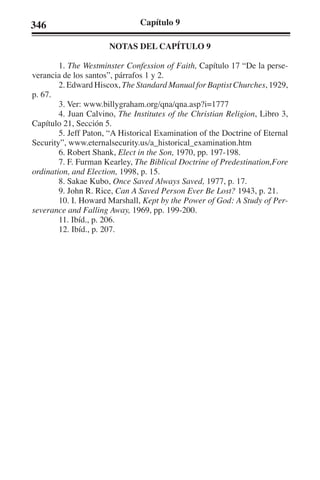 346 Capítulo 9 
NOTAS DEL CAPÍTULO 9 
1. The Westminster Confession of Faith, Capítulo 17 “De la perse-verancia 
de los santos”, párrafos 1 y 2. 
2. Edward Hiscox, The Standard Manual for Baptist Churches, 1929, 
p. 67. 
3. Ver: www.billygraham.org/qna/qna.asp?i=1777 
4. Juan Calvino, The Institutes of the Christian Religion, Libro 3, 
Capítulo 21, Sección 5. 
5. Jeff Paton, “A Historical Examination of the Doctrine of Eternal 
Security”, www.eternalsecurity.us/a_historical_examination.htm 
6. Robert Shank, Elect in the Son, 1970, pp. 197-198. 
7. F. Furman Kearley, The Biblical Doctrine of Predestination,Fore 
ordination, and Election, 1998, p. 15. 
8. Sakae Kubo, Once Saved Always Saved, 1977, p. 17. 
9. John R. Rice, Can A Saved Person Ever Be Lost? 1943, p. 21. 
10. I. Howard Marshall, Kept by the Power of God: A Study of Per-severance 
and Falling Away, 1969, pp. 199-200. 
11. Ibíd., p. 206. 
12. Ibíd., p. 207. 
 
