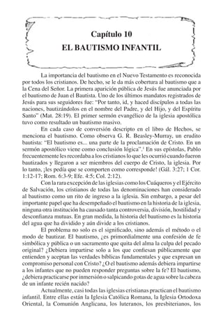 Capítulo 10 
EL BAUTISMO INFANTIL 
La importancia del bautismo en el Nuevo Testamento es reconocida 
por todos los cristianos. De hecho, se le da más cobertura al bautismo que a 
la Cena del Señor. La primera aparición pública de Jesús fue anunciada por 
el bautismo de Juan el Bautista. Uno de los últimos mandatos registrados de 
Jesús para sus seguidores fue: “Por tanto, id, y haced discípulos a todas las 
naciones, bautizándolos en el nombre del Padre, y del Hijo, y del Espíritu 
Santo” (Mat. 28:19). El primer sermón evangélico de la iglesia apostólica 
tuvo como resultado un bautismo masivo. 
En cada caso de conversión descripto en el libro de Hechos, se 
menciona el bautismo. Como observa G. R. Beasley-Murray, un erudito 
bautista: “El bautismo es... una parte de la proclamación de Cristo. En un 
sermón apostólico viene como conclusión lógica”.1 En sus epístolas, Pablo 
frecuentemente les recordaba a los cristianos lo que les ocurrió cuando fueron 
bautizados y llegaron a ser miembros del cuerpo de Cristo, la iglesia. Por 
lo tanto, ¡les pedía que se comporten como corresponde! (Gál. 3:27; 1 Cor. 
1:12-17; Rom. 6:3-9; Efe. 4:5; Col. 2:12). 
Con la rara excepción de las iglesias como los Cuáqueros y el Ejército 
de Salvación, los cristianos de todas las denominaciones han considerado 
al bautismo como un rito de ingreso a la iglesia. Sin embargo, a pesar del 
importante papel que ha desempeñado el bautismo en la historia de la iglesia, 
ninguna otra institución ha causado tanta controversia, división, hostilidad y 
desconfianza mutuas. En gran medida, la historia del bautismo es la historia 
del agua que ha dividido y aún divide a los cristianos. 
El problema no solo es el significado, sino además el método o el 
modo de bautizar. El bautismo, ¿es primordialmente una confesión de fe 
simbólica y pública o un sacramento que quita del alma la culpa del pecado 
original? ¿Debiera impartirse solo a los que confiesan públicamente que 
entienden y aceptan las verdades bíblicas fundamentales y que expresan un 
compromiso personal con Cristo? ¿O el bautismo además debiera impartirse 
a los infantes que no pueden responder preguntas sobre la fe? El bautismo, 
¿debiera practicarse por inmersión o salpicando gotas de agua sobre la cabeza 
de un infante recién nacido? 
Actualmente, casi todas las iglesias cristianas practican el bautismo 
infantil. Entre ellas están la Iglesia Católica Romana, la Iglesia Ortodoxa 
Oriental, la Comunión Anglicana, los luteranos, los presbiterianos, los 
 