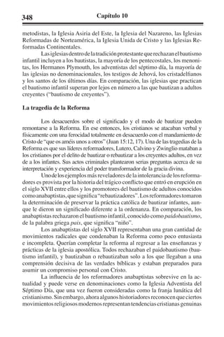348 Capítulo 10 
metodistas, la Iglesia Asiria del Este, la Iglesia del Nazareno, las Iglesias 
Reformadas de Norteamérica, la Iglesia Unida de Cristo y las Iglesias Re-formadas 
Continentales. 
Las iglesias dentro de la tradición protestante que rechazan el bautismo 
infantil incluyen a los bautistas, la mayoría de los pentecostales, los menoni-tas, 
los Hermanos Plymouth, los adventistas del séptimo día, la mayoría de 
las iglesias no denominacionales, los testigos de Jehová, los cristadelfianos 
y los santos de los últimos días. En comparación, las iglesias que practican 
el bautismo infantil superan por lejos en número a las que bautizan a adultos 
creyentes (“bautismo de creyentes”). 
La tragedia de la Reforma 
Los desacuerdos sobre el significado y el modo de bautizar pueden 
remontarse a la Reforma. En ese entonces, los cristianos se atacaban verbal y 
físicamente con una ferocidad totalmente en desacuerdo con el mandamiento de 
Cristo de “que os améis unos a otros” (Juan 15:12, 17). Una de las tragedias de la 
Reforma es que sus líderes reformadores, Lutero, Calvino y Zwinglio mataban a 
los cristianos por el delito de bautizar o rebautizar a los creyentes adultos, en vez 
de a los infantes. Sus actos criminales plantearon serias preguntas acerca de su 
interpretación y experiencia del poder transformador de la gracia divina. 
Uno de los ejemplos más reveladores de la intolerancia de los reforma-dores 
es provista por la historia del trágico conflicto que entró en erupción en 
el siglo XVII entre ellos y los promotores del bautismo de adultos conocidos 
como anabaptistas, que significa “rebautizadores”. Los reformadores tomaron 
la determinación de preservar la práctica católica de bautizar infantes, aun-que 
le dieron un significado diferente a la ordenanza. En comparación, los 
anabaptistas rechazaron el bautismo infantil, conocido como paidobautismo, 
de la palabra griega pais, que significa “niño”. 
Los anabaptistas del siglo XVII representaban una gran cantidad de 
movimientos radicales que condenaban la Reforma como poco entusiasta 
e incompleta. Querían completar la reforma al regresar a las enseñanzas y 
prácticas de la iglesia apostólica. Todos rechazaban el paidobautismo (bau-tismo 
infantil), y bautizaban o rebautizaban solo a los que llegaban a una 
comprensión decisiva de las verdades bíblicas y estaban preparados para 
asumir un compromiso personal con Cristo. 
La influencia de los reformadores anabaptistas sobrevive en la ac-tualidad 
y puede verse en denominaciones como la Iglesia Adventista del 
Séptimo Día, que una vez fueron consideradas como la franja lunática del 
cristianismo. Sin embargo, ahora algunos historiadores reconocen que ciertos 
movimientos religiosos modernos representan tendencias cristianas genuinas 
 