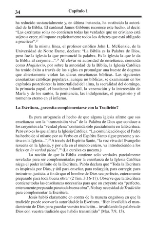 34 Capítulo 1 
ha reducido sustancialmente y, en última instancia, ha sustituido la autori-dad 
de la Biblia. El cardenal James Gibbons reconoce este hecho, al decir: 
“Las escrituras solas no contienen todas las verdades que un cristiano está 
sujeto a creer, ni impone explícitamente todos los deberes que está obligado 
a practicar”.27 
En la misma línea, el profesor católico John L. McKenzie, de la 
Universidad de Notre Dame, declara: “La Biblia es la Palabra de Dios, 
pero fue la iglesia la que pronunció la palabra. Es la iglesia la que le da 
la Biblia al creyente...”.28 Al elevar su autoridad de enseñanza, conocida 
como Magisterio, por sobre la autoridad de la Biblia, la Iglesia Católica 
ha tenido éxito a través de los siglos en promulgar una hueste de dogmas 
que abiertamente violan las claras enseñanzas bíblicas. Las siguientes 
enseñanzas católicas populares, aunque no bíblicas, se examinarán en los 
capítulos posteriores: la inmortalidad del alma, la sacralidad del domingo, 
la primacía papal, el bautismo infantil, la veneración y la intercesión de 
María y de los santos, la penitencia, las indulgencias, el purgatorio y el 
tormento eterno en el infierno. 
La Escritura, ¿necesita complementarse con la Tradición? 
Es pura arrogancia el hecho de que alguna iglesia afirme que sus 
enseñanzas son la “transmisión viva” de la Palabra de Dios que conduce a 
los creyentes a la “verdad plena” contenida solo parcialmente en la Escritura. 
Pero esto es lo que afirma la Iglesia Católica: “La comunicación que el Padre 
ha hecho de sí mismo por su Verbo en el Espíritu Santo sigue presente y ac-tiva 
en la Iglesia...”.29 A través del Espíritu Santo, “la voz viva del Evangelio 
resuena en la Iglesia, y por ella en el mundo entero, va introduciendo a los 
fieles en la verdad plena”.30 (La cursiva es nuestra.) 
La noción de que la Biblia contiene solo verdades parcialmente 
reveladas para ser complementadas por la enseñanza de la Iglesia Católica 
niega el poder infinito de la Escritura. Pablo declara que “Toda la Escritura 
es inspirada por Dios, y útil para enseñar, para redargüir, para corregir, para 
instruir en justicia, a fin de que el hombre de Dios sea perfecto, enteramente 
preparado para toda buena obra” (2 Tim. 3:16-17). Observe que la Escritura 
contiene todas las enseñanzas necesarias para que un creyente sea “perfecto, 
enteramente preparado para toda buena obra”. No hay necesidad de Tradición 
para complementar la Escritura. 
Jesús habló claramente en contra de la manera engañosa en que la 
tradición puede socavar la autoridad de la Escritura. “Bien invalidáis el man-damiento 
de Dios para guardar vuestra tradición... invalidando la palabra de 
Dios con vuestra tradición que habéis transmitido” (Mar. 7:9, 13). 
 