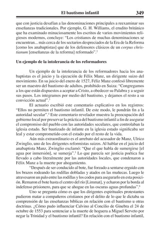 El bautismo infantil 349 
que con justicia desafían a las denominaciones principales a reexaminar sus 
enseñanzas tradicionales. Por ejemplo, G. H. Williams, el erudito británico 
que ha examinado minuciosamente los escritos de varios movimientos reli-giosos 
modernos, concluye: “Los cristianos de muchas denominaciones se 
encuentran... más cerca de los sectarios despreciados de la Era de la Reforma 
[como los anabaptistas] que de los defensores clásicos de un corpus chris-tianum 
[enseñanzas de la reforma] reformado”.2 
Un ejemplo de la intolerancia de los reformadores 
Un ejemplo de la intolerancia de los reformadores hacia los ana-baptistas 
es el juicio y la ejecución de Félix Manz, un dirigente suizo del 
movimiento. En su juicio del enero de 1527, Féliz Manz confesó libremente 
ser un maestro del bautismo de adultos, prohibido en Suiza: “Congregamos 
a los que están dispuestos a aceptar a Cristo, a obedecer su Palabra y a seguir 
sus pasos. Los integramos por medio del bautismo, y dejamos el resto a su 
convicción actual”.3 
El actuario escribió este comentario explicativo en los registros: 
“Ellos no permiten el bautismo infantil. De este modo, le pondrán fin a la 
autoridad secular”.4 Este comentario revelador muestra la preocupación del 
gobierno local por preservar la práctica del bautismo infantil a fin de asegurar 
el compromiso del pueblo con las autoridades seculares, que controlaban la 
iglesia estado. Ser bautizado de infante en la iglesia estado significaba ser 
leal y estar comprometido con el estado por el resto de la vida. 
Aún más extraordinario es el arrebato del acusador de Manz, Ulrico 
Zwinglio, uno de los dirigentes reformistas suizos. Al hablar en el juicio del 
anabaptista Manz, Zwinglio exclamó: “Que el que habla de sumergirse [el 
agua por inmersión], se sumerja”.5 Lo que parecía ser justicia poética fue 
llevado a cabo literalmente por las autoridades locales, que condenaron a 
Félix Manz a la muerte por ahogamiento. 
“Después de ser conducido al bote, fue forzado a sentarse erguido con 
los brazos rodeando las rodillas dobladas y atados en las muñecas. Luego le 
atravesaron un palo entre las rodillas y los codos para asegurarlo en esta posici-ón. 
Remaron el bote hasta el centro del río [Limmat], y echaron por la borda al 
indefenso prisionero, para que se ahogue en las oscuras aguas profundas”.6 
Uno se pregunta cómo es que los dirigentes espirituales protestantes 
pudieron matar a compañeros cristianos por el delito de lo que le dictaba su 
comprensión de las enseñanzas bíblicas en relación con el bautismo u otras 
doctrinas. ¿Cómo pudo influenciar Calvino al Concilio de Ginebra el 24 de 
octubre de 1553 para sentenciar a la muerte de hoguera a Miguel Serveto por 
negar la Trinidad y el bautismo infantil? En relación con el bautismo infantil, 
 
