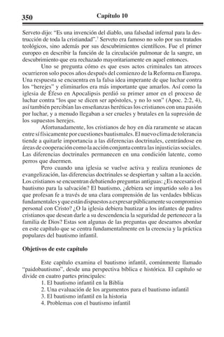 350 Capítulo 10 
Serveto dijo: “Es una invención del diablo, una falsedad infernal para la des-trucción 
de toda la cristiandad”.7 Serveto era famoso no solo por sus tratados 
teológicos, sino además por sus descubrimientos científicos. Fue el primer 
europeo en describir la función de la circulación pulmonar de la sangre, un 
descubrimiento que era rechazado mayoritariamente en aquel entonces. 
Uno se pregunta cómo es que esos actos criminales tan atroces 
ocurrieron solo pocos años después del comienzo de la Reforma en Europa. 
Una respuesta se encuentra en la falsa idea imperante de que luchar contra 
los “herejes” y eliminarlos era más importante que amarlos. Así como la 
iglesia de Éfeso en Apocalipsis perdió su primer amor en el proceso de 
luchar contra “los que se dicen ser apóstoles, y no lo son” (Apoc. 2:2, 4), 
así también percibían las enseñanzas heréticas los cristianos con una pasión 
por luchar, y a menudo llegaban a ser crueles y brutales en la supresión de 
los supuestos herejes. 
Afortunadamente, los cristianos de hoy en día raramente se atacan 
entre sí físicamente por cuestiones bautismales. El nuevo clima de tolerancia 
tiende a quitarle importancia a las diferencias doctrinales, centrándose en 
áreas de cooperación como la acción conjunta contra las injusticias sociales. 
Las diferencias doctrinales permanecen en una condición latente, como 
perros que duermen. 
Pero cuando una iglesia se vuelve activa y realiza reuniones de 
evangelización, las diferencias doctrinales se despiertan y saltan a la acción. 
Los cristianos se encuentran debatiendo preguntas antiguas: ¿Es necesario el 
bautismo para la salvación? El bautismo, ¿debiera ser impartido solo a los 
que profesan fe a través de una clara comprensión de las verdades bíblicas 
fundamentales y que están dispuestos a expresar públicamente su compromiso 
personal con Cristo? ¿O la iglesia debiera bautizar a los infantes de padres 
cristianos que desean darle a su descendencia la seguridad de pertenecer a la 
familia de Dios? Estas son algunas de las preguntas que deseamos abordar 
en este capítulo que se centra fundamentalmente en la creencia y la práctica 
populares del bautismo infantil. 
Objetivos de este capítulo 
Este capítulo examina el bautismo infantil, comúnmente llamado 
“paidobautismo”, desde una perspectiva bíblica e histórica. El capítulo se 
divide en cuatro partes principales: 
1. El bautismo infantil en la Biblia 
2. Una evaluación de los argumentos para el bautismo infantil 
3. El bautismo infantil en la historia 
4. Problemas con el bautismo infantil 
 