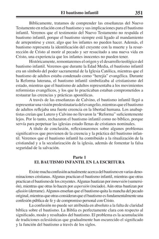 El bautismo infantil 351 
Bíblicamente, tratamos de comprender las enseñanzas del Nuevo 
Testamento en relación con el bautismo y sus implicaciones para el bautismo 
infantil. Veremos que el testimonio del Nuevo Testamento no respalda el 
bautismo infantil, porque el bautismo siempre está ligado al mandamiento 
de arrepentirse y creer, algo que los infantes no pueden hacer. Además, el 
bautismo representa la identificación del creyente con la muerte y la resur-rección 
de Cristo al morir al pecado y ser resucitado a una nueva vida en 
Cristo, una experiencia que los infantes inocentes no pueden tener. 
Históricamente, remontaremos el origen y el desarrollo teológico del 
bautismo infantil. Veremos que durante la Edad Media, el bautismo infantil 
era un símbolo del poder sacramental de la Iglesia Católica, mientras que el 
bautismo de adultos estaba condenado como “herejía” evangélica. Durante 
la Reforma luterana, el bautismo infantil simbolizaba al cristianismo del 
estado, mientras que el bautismo de adultos representaba a los movimientos 
reformistas evangélicos, y los que lo practicaban estaban comprometidos a 
restaurar las creencias y prácticas apostólicas. 
A través de las enseñanzas de Calvino, el bautismo infantil llegó a 
representar una visión predestinataria del evangelio, mientras que el bautismo 
de adultos reflejaba una fuerte creencia en la libertad humana. Los anabap-tistas 
creían que Lutero y Calvino no llevaron la “Reforma” suficientemente 
lejos. Por lo tanto, rechazaron el bautismo infantil como no bíblico, porque 
servía para perpetuar las iglesias estado llenas de cristianos nominales. 
A título de conclusión, reflexionaremos sobre algunos problemas 
significativos que provienen de la creencia y la práctica del bautismo infan-til. 
Veremos que el bautismo infantil ha contribuido a la ritualización de la 
cristiandad y a la secularización de la iglesia, además de fomentar la falsa 
seguridad de la salvación. 
Parte 1 
EL BAUTISMO INFANTIL EN LA ESCRITURA 
Existe mucha confusión actualmente acerca del bautismo en varias deno-minaciones 
cristianas. Algunas practican el bautismo infantil, mientras que otras 
practican el bautismo de los creyentes. Algunas bautizan por inmersión (sumersi-ón), 
mientras que otras lo hacen por aspersión (rociado). Aún otras bautizan por 
afusión (derrame). Algunos enseñan que el bautismo quita la mancha del pecado 
original, mientras que otras consideran que el bautismo es fundamentalmente una 
confesión pública de fe y de compromiso personal con Cristo. 
La confusión no puede ser atribuida en absoluto a la falta de claridad 
bíblica sobre el bautismo. La Biblia es perfectamente clara con respecto al 
significado, modo y resultados del bautismo. El problema es la acumulación 
de tradiciones eclesiásticas que gradualmente han oscurecido el significado 
y la función del bautismo a través de los siglos. 
 