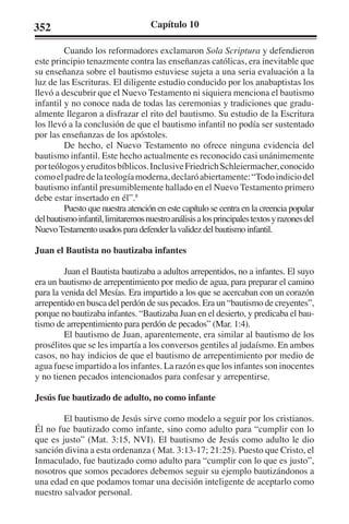 352 Capítulo 10 
Cuando los reformadores exclamaron Sola Scriptura y defendieron 
este principio tenazmente contra las enseñanzas católicas, era inevitable que 
su enseñanza sobre el bautismo estuviese sujeta a una seria evaluación a la 
luz de las Escrituras. El diligente estudio conducido por los anabaptistas los 
llevó a descubrir que el Nuevo Testamento ni siquiera menciona el bautismo 
infantil y no conoce nada de todas las ceremonias y tradiciones que gradu-almente 
llegaron a disfrazar el rito del bautismo. Su estudio de la Escritura 
los llevó a la conclusión de que el bautismo infantil no podía ser sustentado 
por las enseñanzas de los apóstoles. 
De hecho, el Nuevo Testamento no ofrece ninguna evidencia del 
bautismo infantil. Este hecho actualmente es reconocido casi unánimemente 
por teólogos y eruditos bíblicos. Inclusive Friedrich Schleiermacher, conocido 
como el padre de la teología moderna, declaró abiertamente: “Todo indicio del 
bautismo infantil presumiblemente hallado en el Nuevo Testamento primero 
debe estar insertado en él”.8 
Puesto que nuestra atención en este capítulo se centra en la creencia popular 
del bautismo infantil, limitaremos nuestro análisis a los principales textos y razones del 
Nuevo Testamento usados para defender la validez del bautismo infantil. 
Juan el Bautista no bautizaba infantes 
Juan el Bautista bautizaba a adultos arrepentidos, no a infantes. El suyo 
era un bautismo de arrepentimiento por medio de agua, para preparar el camino 
para la venida del Mesías. Era impartido a los que se acercaban con un corazón 
arrepentido en busca del perdón de sus pecados. Era un “bautismo de creyentes”, 
porque no bautizaba infantes. “Bautizaba Juan en el desierto, y predicaba el bau-tismo 
de arrepentimiento para perdón de pecados” (Mar. 1:4). 
El bautismo de Juan, aparentemente, era similar al bautismo de los 
prosélitos que se les impartía a los conversos gentiles al judaísmo. En ambos 
casos, no hay indicios de que el bautismo de arrepentimiento por medio de 
agua fuese impartido a los infantes. La razón es que los infantes son inocentes 
y no tienen pecados intencionados para confesar y arrepentirse. 
Jesús fue bautizado de adulto, no como infante 
El bautismo de Jesús sirve como modelo a seguir por los cristianos. 
Él no fue bautizado como infante, sino como adulto para “cumplir con lo 
que es justo” (Mat. 3:15, NVI). El bautismo de Jesús como adulto le dio 
sanción divina a esta ordenanza ( Mat. 3:13-17; 21:25). Puesto que Cristo, el 
Inmaculado, fue bautizado como adulto para “cumplir con lo que es justo”, 
nosotros que somos pecadores debemos seguir su ejemplo bautizándonos a 
una edad en que podamos tomar una decisión inteligente de aceptarlo como 
nuestro salvador personal. 
 