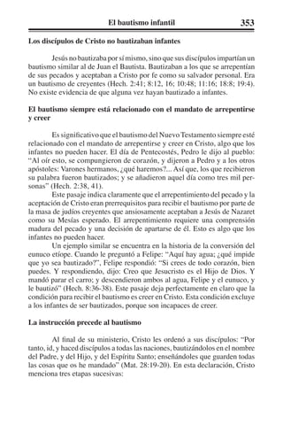 El bautismo infantil 353 
Los discípulos de Cristo no bautizaban infantes 
Jesús no bautizaba por sí mismo, sino que sus discípulos impartían un 
bautismo similar al de Juan el Bautista. Bautizaban a los que se arrepentían 
de sus pecados y aceptaban a Cristo por fe como su salvador personal. Era 
un bautismo de creyentes (Hech. 2:41; 8:12, 16; 10:48; 11:16; 18:8; 19:4). 
No existe evidencia de que alguna vez hayan bautizado a infantes. 
El bautismo siempre está relacionado con el mandato de arrepentirse 
y creer 
Es significativo que el bautismo del Nuevo Testamento siempre esté 
relacionado con el mandato de arrepentirse y creer en Cristo, algo que los 
infantes no pueden hacer. El día de Pentecostés, Pedro le dijo al pueblo: 
“Al oír esto, se compungieron de corazón, y dijeron a Pedro y a los otros 
apóstoles: Varones hermanos, ¿qué haremos?... Así que, los que recibieron 
su palabra fueron bautizados; y se añadieron aquel día como tres mil per-sonas” 
(Hech. 2:38, 41). 
Este pasaje indica claramente que el arrepentimiento del pecado y la 
aceptación de Cristo eran prerrequisitos para recibir el bautismo por parte de 
la masa de judíos creyentes que ansiosamente aceptaban a Jesús de Nazaret 
como su Mesías esperado. El arrepentimiento requiere una comprensión 
madura del pecado y una decisión de apartarse de él. Esto es algo que los 
infantes no pueden hacer. 
Un ejemplo similar se encuentra en la historia de la conversión del 
eunuco etíope. Cuando le preguntó a Felipe: “Aquí hay agua; ¿qué impide 
que yo sea bautizado?”, Felipe respondió: “Si crees de todo corazón, bien 
puedes. Y respondiendo, dijo: Creo que Jesucristo es el Hijo de Dios. Y 
mandó parar el carro; y descendieron ambos al agua, Felipe y el eunuco, y 
le bautizó” (Hech. 8:36-38). Este pasaje deja perfectamente en claro que la 
condición para recibir el bautismo es creer en Cristo. Esta condición excluye 
a los infantes de ser bautizados, porque son incapaces de creer. 
La instrucción precede al bautismo 
Al final de su ministerio, Cristo les ordenó a sus discípulos: “Por 
tanto, id, y haced discípulos a todas las naciones, bautizándolos en el nombre 
del Padre, y del Hijo, y del Espíritu Santo; enseñándoles que guarden todas 
las cosas que os he mandado” (Mat. 28:19-20). En esta declaración, Cristo 
menciona tres etapas sucesivas: 
 