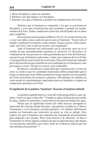 354 Capítulo 10 
1. Hacer discípulos a todas las naciones. 
2. Bautizar a los que llegan a ser discípulos. 
3. Enseñar a los que se bautizan a guardar los mandamientos de Cristo. 
Notemos que el bautismo es impartido a los que se convierten en 
discípulos, y a los que se bautizan hay que enseñarles a guardar los manda-mientos 
de Cristo. Ambas condiciones están más allá del poder de los niños 
para cumplirlas. 
En la misma comisión dada en Marcos 16:15 y 16, recibir instrucción 
y creer son dados como condición previa para el bautismo: “Id por todo el 
mundo y predicad el evangelio a toda criatura. El que creyere y fuere bauti-zado, 
será salvo; mas el que no creyere, será condenado”. 
Aquí el bautismo está relacionado con la salvación, pero no en el 
sentido de que automáticamente garantiza la salvación. La salvación o la 
condenación de una persona no están garantizadas por el rito del bautismo, 
sino por lo que el bautismo representa; a saber, una respuesta de fe en Cristo 
y la aceptación de su provisión de la salvación. Esto está claramente indicado 
por la declaración de que el pueblo no será condenado por no bautizarse, sino 
por negarse a creer: “El que no creyere, será condenado”. 
En Marcos, el bautismo es precedido por la predicación y el acto de 
creer. La razón es que los candidatos bautismales deben comprender qué es 
lo que se espera que crean. Debe enseñárseles lo que significa ser un seguidor 
de Cristo en términos de creencias y prácticas. Obviamente, los infantes no 
están mental ni espiritualmente capacitados para ser instruidos y aceptar un 
compromiso personal con Cristo. 
El significado de la palabra “bautismo” descarta el bautismo infantil 
La palabra española bautizar viene del verbo griego baptizo, que sig-nifica 
“meter en agua o bajo ella”.9 Cuando se aplica al bautismo por medio 
de agua, implica la inmersión o sumersión de una persona debajo del agua. 
Puesto que el significado mismo del verbo bautizar presupone la 
inmersión del creyente debajo del agua –una práctica avalada en el Nuevo 
Testamento y en la literatura cristiana primitiva– los infantes difícilmente 
puedan ser bautizados por inmersión sin poner su vida en peligro. Esto 
explica por qué el bautismo por aspersión fue introducido posteriormente 
para adaptarlo a los infantes. Pero como observa J. K. Howard, “el Nuevo 
Testamento no ofrece alguna evidencia de que la aspersión haya sido alguna 
vez una práctica apostólica; por cierto, todas las evidencias indican que fue 
una introducción posterior”.10 
 