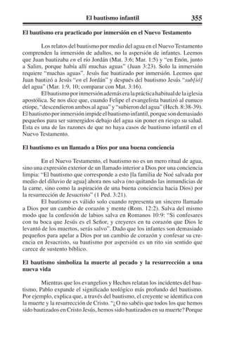 El bautismo infantil 355 
El bautismo era practicado por inmersión en el Nuevo Testamento 
Los relatos del bautismo por medio del agua en el Nuevo Testamento 
comprenden la inmersión de adultos, no la aspersión de infantes. Leemos 
que Juan bautizaba en el río Jordán (Mat. 3:6; Mar. 1:5) y “en Enón, junto 
a Salim, porque había allí muchas aguas” (Juan 3:23). Solo la inmersión 
requiere “muchas aguas”. Jesús fue bautizado por inmersión. Leemos que 
Juan bautizó a Jesús “en el Jordán” y después del bautismo Jesús “sub[ió] 
del agua” (Mar. 1:9, 10; comparar con Mat. 3:16). 
El bautismo por inmersión además era la práctica habitual de la iglesia 
apostólica. Se nos dice que, cuando Felipe el evangelista bautizó al eunuco 
etíope, “descendieron ambos al agua” y “subieron del agua” (Hech. 8:38-39). 
El bautismo por inmersión impide el bautismo infantil, porque son demasiado 
pequeños para ser sumergidos debajo del agua sin poner en riesgo su salud. 
Esta es una de las razones de que no haya casos de bautismo infantil en el 
Nuevo Testamento. 
El bautismo es un llamado a Dios por una buena conciencia 
En el Nuevo Testamento, el bautismo no es un mero ritual de agua, 
sino una expresión exterior de un llamado interior a Dios por una conciencia 
limpia: “El bautismo que corresponde a esto [la familia de Noé salvada por 
medio del diluvio de agua] ahora nos salva (no quitando las inmundicias de 
la carne, sino como la aspiración de una buena conciencia hacia Dios) por 
la resurrección de Jesucristo” (1 Ped. 3:21). 
El bautismo es válido solo cuando representa un sincero llamado 
a Dios por un cambio de corazón y mente (Rom. 12:2). Salva del mismo 
modo que la confesión de labios salva en Romanos 10:9: “Si confesares 
con tu boca que Jesús es el Señor, y creyeres en tu corazón que Dios le 
levantó de los muertos, serás salvo”. Dado que los infantes son demasiado 
pequeños para apelar a Dios por un cambio de corazón y confesar su cre-encia 
en Jesucristo, su bautismo por aspersión es un rito sin sentido que 
carece de sustento bíblico. 
El bautismo simboliza la muerte al pecado y la resurrección a una 
nueva vida 
Mientras que los evangelios y Hechos relatan los incidentes del bau-tismo, 
Pablo expande el significado teológico más profundo del bautismo. 
Por ejemplo, explica que, a través del bautismo, el creyente se identifica con 
la muerte y la resurrección de Cristo. “¿O no sabéis que todos los que hemos 
sido bautizados en Cristo Jesús, hemos sido bautizados en su muerte? Porque 
 