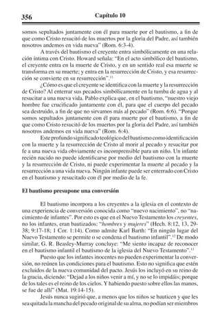 356 Capítulo 10 
somos sepultados juntamente con él para muerte por el bautismo, a fin de 
que como Cristo resucitó de los muertos por la gloria del Padre, así también 
nosotros andemos en vida nueva” (Rom. 6:3-4). 
A través del bautismo el creyente entra simbólicamente en una rela-ción 
íntima con Cristo. Howard señala: “En el acto simbólico del bautismo, 
el creyente entra en la muerte de Cristo, y en un sentido real esa muerte se 
transforma en su muerte; y entra en la resurrección de Cristo, y esa resurrec-ción 
se convierte en su resurrección”.11 
¿Cómo es que el creyente se identifica con la muerte y la resurrección 
de Cristo? Al enterrar sus pecados simbólicamente en la tumba de agua y al 
resucitar a una nueva vida. Pablo explica que, en el bautismo, “nuestro viejo 
hombre fue crucificado juntamente con él, para que el cuerpo del pecado 
sea destruido, a fin de que no sirvamos más al pecado” (Rom. 6:6). “Porque 
somos sepultados juntamente con él para muerte por el bautismo, a fin de 
que como Cristo resucitó de los muertos por la gloria del Padre, así también 
nosotros andemos en vida nueva” (Rom. 6:4). 
Este profundo significado teológico del bautismo como identificación 
con la muerte y la resurrección de Cristo al morir al pecado y resucitar por 
fe a una nueva vida obviamente es incomprensible para un niño. Un infante 
recién nacido no puede identificarse por medio del bautismo con la muerte 
y la resurrección de Cristo, ni puede experimentar la muerte al pecado y la 
resurrección a una vida nueva. Ningún infante puede ser enterrado con Cristo 
en el bautismo y resucitado con él por medio de la fe. 
El bautismo presupone una conversión 
El bautismo incorpora a los creyentes a la iglesia en el contexto de 
una experiencia de conversión conocida como “nuevo nacimiento”, no “na-cimiento 
de infantes”. Por esto es que en el Nuevo Testamento los creyentes, 
no los infantes, eran bautizados: “hombres y mujeres” (Hech. 8:12, 13, 29- 
38; 9:17-18; 1 Cor. 1:14). Como admite Karl Barth: “En ningún lugar del 
Nuevo Testamento se permite o se condena el bautismo infantil”.12 De modo 
similar, G. R. Beasley-Murray concluye: “Me siento incapaz de reconocer 
en el bautismo infantil el bautismo de la iglesia del Nuevo Testamento”.13 
Puesto que los infantes inocentes no pueden experimentar la conver-sión, 
no reúnen las condiciones para el bautismo. Esto no significa que estén 
excluidos de la nueva comunidad del pacto. Jesús los incluyó en su reino de 
la gracia, diciendo: “Dejad a los niños venir a mí, y no se lo impidáis; porque 
de los tales es el reino de los cielos. Y habiendo puesto sobre ellos las manos, 
se fue de allí” (Mat. 19:14-15). 
Jesús nunca sugirió que, a menos que los niños se bauticen y que les 
sea quitada la mancha del pecado original de su alma, no podían ser miembros 
 
