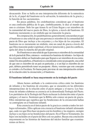 358 Capítulo 10 
desacuerdo. Este se halla en una interpretación diferente de la naturaleza 
de la fe, el papel del bautismo en la salvación, la naturaleza de la gracia y 
la función de los sacramentos. 
En pocas palabras, los credobautistas consideran que el bautismo 
es una confesión pública de fe que, simbólicamente, le dice al mundo que 
uno es cristiano. Solo los que tienen fe en Cristo llegan a ser miembros de 
la comunidad del nuevo pacto de Dios, la iglesia, a través del bautismo. El 
bautismo meramente es un símbolo que no transmite la gracia. 
En comparación, los paidobautistas generalmente concuerdan en que 
el bautismo es una señal de que una persona es miembro de la comunidad del 
pacto de Dios que incluye a los creyentes y a los hijos de los creyentes. El 
bautismo no es meramente un símbolo, sino un canal de gracia a través del 
que Dios transmite poder espiritual, el favor inmerecido y, para los católicos, 
quita del alma la mancha del pecado original. 
Si el bautismo es una señal de que la persona es miembro de la comunidad 
de la fe pactual de Dios, entonces –sostienen los bautistas de infantes– los hijos de 
los creyentes deben ser bautizados para que lleguen a ser miembros de esa comu-nidad. 
En otras palabras, el bautismo es considerado como un pasaporte, una señal 
de que uno es miembro de un país en particular, y si un hijo es miembro de ese 
país, debiera permitírsele tener un pasaporte. Ahora, veremos que este concepto 
es extraño a la Escritura. En buena parte proviene de una interpretación errónea 
de la relación entre la circuncisión y el bautismo. 
El bautismo infantil se basa mayormente en la teología del pacto 
Ahora hemos arribado a la controversia crítica entre los bautistas 
de infantes y los bautistas de creyentes, que se encuentra en las diferentes 
interpretaciones de la relación entre el pacto antiguo y el nuevo. Los bau-tistas 
de infantes elaboran su creencia en la denominada Teología del Pacto. 
Los partidarios de la Teología del Pacto rechazan la distinción entre el pacto 
antiguo y el nuevo. Sostienen que la Biblia solo conoce un pacto de gracia. 
Ellos interpretan que significa que las bendiciones de la circuncisión hallan 
su contraparte en el bautismo infantil. 
Esta creencia en el único pacto de la gracia es común a todos los teó-logos 
reformados. Ellos aplican esta creencia al bautismo infantil afirmando 
que, cada vez que Dios hace un pacto con los hombres y las mujeres, siempre 
incluye a sus hijos en las bendiciones del pacto. En el Nuevo Testamento, los 
hijos son incluidos en el pacto de Dios con sus padres. Basan esta conclusión 
mayormente en las historias de bautismo del núcleo familiar que examina-remos 
en breve. 
 