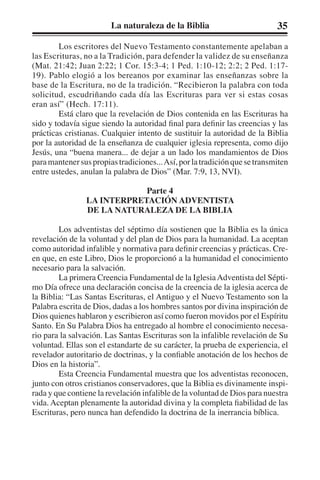 La naturaleza de la Biblia 35 
Los escritores del Nuevo Testamento constantemente apelaban a 
las Escrituras, no a la Tradición, para defender la validez de su enseñanza 
(Mat. 21:42; Juan 2:22; 1 Cor. 15:3-4; 1 Ped. 1:10-12; 2:2; 2 Ped. 1:17- 
19). Pablo elogió a los bereanos por examinar las enseñanzas sobre la 
base de la Escritura, no de la tradición. “Recibieron la palabra con toda 
solicitud, escudriñando cada día las Escrituras para ver si estas cosas 
eran así” (Hech. 17:11). 
Está claro que la revelación de Dios contenida en las Escrituras ha 
sido y todavía sigue siendo la autoridad final para definir las creencias y las 
prácticas cristianas. Cualquier intento de sustituir la autoridad de la Biblia 
por la autoridad de la enseñanza de cualquier iglesia representa, como dijo 
Jesús, una “buena manera... de dejar a un lado los mandamientos de Dios 
para mantener sus propias tradiciones... Así, por la tradición que se transmiten 
entre ustedes, anulan la palabra de Dios” (Mar. 7:9, 13, NVI). 
Parte 4 
LA INTERPRETACIÓN ADVENTISTA 
DE LA NATURALEZA DE LA BIBLIA 
Los adventistas del séptimo día sostienen que la Biblia es la única 
revelación de la voluntad y del plan de Dios para la humanidad. La aceptan 
como autoridad infalible y normativa para definir creencias y prácticas. Cre-en 
que, en este Libro, Dios le proporcionó a la humanidad el conocimiento 
necesario para la salvación. 
La primera Creencia Fundamental de la Iglesia Adventista del Sépti-mo 
Día ofrece una declaración concisa de la creencia de la iglesia acerca de 
la Biblia: “Las Santas Escrituras, el Antiguo y el Nuevo Testamento son la 
Palabra escrita de Dios, dadas a los hombres santos por divina inspiración de 
Dios quienes hablaron y escribieron así como fueron movidos por el Espíritu 
Santo. En Su Palabra Dios ha entregado al hombre el conocimiento necesa-rio 
para la salvación. Las Santas Escrituras son la infalible revelación de Su 
voluntad. Ellas son el estandarte de su carácter, la prueba de experiencia, el 
revelador autoritario de doctrinas, y la confiable anotación de los hechos de 
Dios en la historia”. 
Esta Creencia Fundamental muestra que los adventistas reconocen, 
junto con otros cristianos conservadores, que la Biblia es divinamente inspi-rada 
y que contiene la revelación infalible de la voluntad de Dios para nuestra 
vida. Aceptan plenamente la autoridad divina y la completa fiabilidad de las 
Escrituras, pero nunca han defendido la doctrina de la inerrancia bíblica. 
 