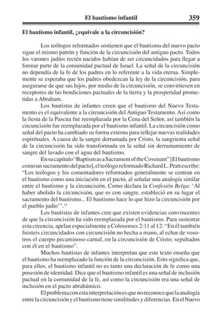 El bautismo infantil 359 
El bautismo infantil, ¿equivale a la circuncisión? 
Los teólogos reformados sostienen que el bautismo del nuevo pacto 
sigue el mismo patrón y función de la circuncisión del antiguo pacto. Todos 
los varones judíos recién nacidos habían de ser circuncidados para llegar a 
formar parte de la comunidad pactual de Israel. La señal de la circuncisión 
no dependía de la fe de los padres en lo referente a la vida eterna. Simple-mente 
se esperaba que los padres obedezcan la ley de la circuncisión, para 
asegurarse de que sus hijos, por medio de la circuncisión, se convirtiesen en 
receptores de las bendiciones pactuales de la tierra y la prosperidad prome-tidas 
a Abraham. 
Los bautistas de infantes creen que el bautismo del Nuevo Testa-mento 
es el equivalente a la circuncisión del Antiguo Testamento. Así como 
la fiesta de la Pascua fue reemplazada por la Cena del Señor, así también la 
circuncisión fue reemplazada por el bautismo infantil. La circuncisión como 
señal del pacto ha cambiado su forma externa para reflejar nuevas realidades 
espirituales. A causa de la sangre derramada por Cristo, la sangrienta señal 
de la circuncisión ha sido transformada en la señal sin derramamiento de 
sangre del lavado con el agua del bautismo. 
En su capítulo “Baptism as a Sacrament of the Covenant” [El bautismo 
como un sacramento del pacto], el teólogo reformado Richard L. Pratt escribe: 
“Los teólogos y los comentadores reformados generalmente se centran en 
el bautismo como una iniciación en el pacto, al señalar una analogía similar 
entre el bautismo y la circuncisión. Como declara la Confesión Belga: ‘Al 
haber abolido la circuncisión, que es con sangre, estableció en su lugar el 
sacramento del bautismo... El bautismo hace lo que hizo la circuncisión por 
el pueblo judío’”.14 
Los bautistas de infantes cree que existen evidencias convincentes 
de que la circuncisión ha sido reemplazada por el bautismo. Para sustentar 
esta creencia, apelan especialmente a Colosenses 2:11 al 12: “En él también 
fuisteis circuncidados con circuncisión no hecha a mano, al echar de voso-tros 
el cuerpo pecaminoso carnal, en la circuncisión de Cristo; sepultados 
con él en el bautismo”. 
Muchos bautistas de infantes interpretan que este texto enseña que 
el bautismo ha reemplazado la función de la circuncisión. Esto significa que, 
para ellos, el bautismo infantil no es tanto una declaración de fe como una 
posesión de identidad. Dice que el bautismo infantil es una señal de inclusión 
pactual en la comunidad de la fe, así como la circuncisión era una señal de 
inclusión en el pacto abrahámico. 
El problema con esta interpretación es que no reconoce que la analogía 
entre la circuncisión y el bautismo tiene similitudes y diferencias. En el Nuevo 
 