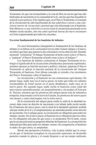 360 Capítulo 10 
Testamento, los que son circuncidados a la vista de Dios no son los que han sido 
bautizados de nacimiento en la comunidad de la fe, sino los que han disuadido la 
naturaleza pecaminosa. Esto significa que, en el Nuevo Testamento, el concepto 
de la circuncisión ha sido transformado de una señal física externa a una expe-riencia 
interior de circuncisión espiritual que está relacionada con el bautismo. 
Este último no es una señal física externa como la circuncisión practicada en los 
infantes recién nacidos, sino una señal espiritual interna del nuevo nacimiento 
en Cristo experimentado por todos los creyentes. 
Un error fundamental de los bautistas de infantes 
Un error hermenéutico (interpretativo) fundamental de los bautistas de 
infantes es su énfasis en la continuidad interna entre el pacto antiguo y el nuevo, 
un énfasis que hace que ignoren la discontinuidad externa entre los dos. Simultá-neamente 
“cristianizan” el Antiguo Testamento al leerlo como si fuese el Nuevo, 
y “judaízan” el Nuevo Testamento al leerlo como si fuese el Antiguo.15 
Los bautistas de infantes cristianizan el Antiguo Testamento al res-tringir 
el significado de la circuncisión a bendiciones puramente espirituales, 
mientras ignoran su función nacional y política. Además, judaízan el Nuevo 
Testamento al aplicar la función nacional de la circuncisión del Antiguo 
Testamento al bautismo. Este último concepto es extraño a las enseñanzas 
del Nuevo Testamento sobre el bautismo. 
La circuncisión y el bautismo no son mutuamente equivalentes. En 
primer lugar, nadie nace en el nuevo pacto; en tanto que todos los infantes 
circuncidados de Israel nacían en el pacto abrahámico, nadie nace en el 
nuevo pacto. En segundo lugar, nadie recibe el bautismo como señal del 
nuevo pacto automáticamente, sin arrepentimiento y sin aceptar a Cristo por 
fe. Tercero, mientras que las promesas del antiguo pacto eran de naturaleza 
temporal, relacionadas con la tierra de Canaán, las promesas del nuevo pacto 
son eternas y están relacionadas con la tierra nueva. 
En la circuncisión del antiguo pacto estaba la señal de la identidad na-cional, 
dada como un derecho de nacimiento a un infante judío recién nacido. 
En el bautismo del nuevo pacto, está la señal de la identidad espiritual, recibida 
solo por medio de la fe y el arrepentimiento, no automáticamente como derecho 
de nacimiento. En el antiguo pacto, la circuncisión era obligatoria para todos los 
infantes varones. En el nuevo pacto, el bautismo no es obligatorio para los infan-tes. 
Es obligatorio solo para los que creen y se arrepienten. Por lo tanto, vemos 
que la circuncisión tenía un propósito diferente del bautismo. La circuncisión fue 
ordenada por Dios para todos los infantes varones. En comparación, el bautismo 
es dado a los que creen y se arrepienten. 
Desde una perspectiva histórica, vale la pena señalar que la creen-cia 
de que el bautismo reemplaza la circuncisión representa un desarrollo 
posterior cuando la iglesia y el estado llegaron a ser un cuerpo unificado, 
 