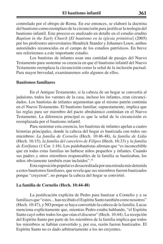 El bautismo infantil 361 
controlado por el obispo de Roma. En ese entonces, se elaboró la doctrina 
del bautismo como reemplazo de la circuncisión para justificar la teología del 
bautismo infantil. Este proceso es analizado en detalle en el estudio erudito 
Baptism in the Early Church [El bautismo en la iglesia primitiva] (2005) 
por los profesores universitarios Hendrick Stander y Johannes Louw, ambos 
autoridades reconocidas en el campo de los estudios patrísticos. En breve 
nos referiremos a este importante estudio. 
Los bautistas de infantes usan una cantidad de pasajes del Nuevo 
Testamento para sustentar su creencia en que el bautismo infantil del Nuevo 
Testamento reemplaza la circuncisión como la señal de la inclusión pactual. 
Para mayor brevedad, examinaremos solo algunos de ellos. 
Bautismos familiares 
En el Antiguo Testamento, si la cabeza de un hogar se convertía al 
judaísmo, todos los varones de la casa, incluso los infantes, eran circunci-dados. 
Los bautistas de infantes argumentan que el mismo patrón continúa 
en el Nuevo Testamento. El bautismo familiar, supuestamente, implica que 
las reglas para ser miembro del pacto abrahámico continúan en el Nuevo 
Testamento. La diferencia principal es que la señal de la circuncisión es 
reemplazada por el bautismo infantil. 
Para sustentar esta creencia, los bautistas de infantes apelan a cuatro 
historias principales, donde la cabeza del hogar es bautizada con todos sus 
miembros: La familia de Cornelio (Hech. 10:46-48), la familia de Lidia 
(Hech. 16:15), la familia del carcelero de Filipos (Hech. 16:33) y la familia 
de Estéfanas (1 Cor. 1:16). Los paidobautistas afirman que “es inconcebible 
que en todas estas familias no hubiese niños pequeños y infantes. Cuando 
sus padres y otros miembros responsables de la familia se bautizaban, los 
niños obviamente también eran incluidos”.16 
Esta suposición popular es desacreditada por una mirada más detenida 
a estos bautismos familiares, que revela que sus miembros fueron bautizados 
porque “creyeron”, no porque la cabeza del hogar se convirtió. 
La familia de Cornelio (Hech. 10:44-48) 
La justificación explícita de Pedro para bautizar a Cornelio y a su 
familia es que “estos... han recibido el Espíritu Santo también como nosotros” 
(Hech. 10:47), y NO porque se haya convertido la cabeza de la familia. Lucas 
menciona explícitamente que, mientras Pedro estaba hablando, “el Espíritu 
Santo cayó sobre todos los que oían el discurso” (Hech. 10:44). La recepción 
del Espíritu Santo por parte de los miembros de la familia implica que todos 
los miembros se habían convertido y, por esa, razón fueron bautizados. El 
Espíritu Santo no es dado arbitrariamente a los no creyentes. 
 