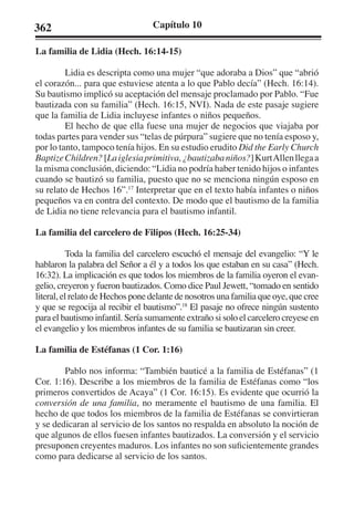 362 Capítulo 10 
La familia de Lidia (Hech. 16:14-15) 
Lidia es descripta como una mujer “que adoraba a Dios” que “abrió 
el corazón... para que estuviese atenta a lo que Pablo decía” (Hech. 16:14). 
Su bautismo implicó su aceptación del mensaje proclamado por Pablo. “Fue 
bautizada con su familia” (Hech. 16:15, NVI). Nada de este pasaje sugiere 
que la familia de Lidia incluyese infantes o niños pequeños. 
El hecho de que ella fuese una mujer de negocios que viajaba por 
todas partes para vender sus “telas de púrpura” sugiere que no tenía esposo y, 
por lo tanto, tampoco tenía hijos. En su estudio erudito Did the Early Church 
Baptize Children? [La iglesia primitiva, ¿bautizaba niños?] Kurt Allen llega a 
la misma conclusión, diciendo: “Lidia no podría haber tenido hijos o infantes 
cuando se bautizó su familia, puesto que no se menciona ningún esposo en 
su relato de Hechos 16”.17 Interpretar que en el texto había infantes o niños 
pequeños va en contra del contexto. De modo que el bautismo de la familia 
de Lidia no tiene relevancia para el bautismo infantil. 
La familia del carcelero de Filipos (Hech. 16:25-34) 
Toda la familia del carcelero escuchó el mensaje del evangelio: “Y le 
hablaron la palabra del Señor a él y a todos los que estaban en su casa” (Hech. 
16:32). La implicación es que todos los miembros de la familia oyeron el evan-gelio, 
creyeron y fueron bautizados. Como dice Paul Jewett, “tomado en sentido 
literal, el relato de Hechos pone delante de nosotros una familia que oye, que cree 
y que se regocija al recibir el bautismo”.18 El pasaje no ofrece ningún sustento 
para el bautismo infantil. Sería sumamente extraño si solo el carcelero creyese en 
el evangelio y los miembros infantes de su familia se bautizaran sin creer. 
La familia de Estéfanas (1 Cor. 1:16) 
Pablo nos informa: “También bauticé a la familia de Estéfanas” (1 
Cor. 1:16). Describe a los miembros de la familia de Estéfanas como “los 
primeros convertidos de Acaya” (1 Cor. 16:15). Es evidente que ocurrió la 
conversión de una familia, no meramente el bautismo de una familia. El 
hecho de que todos los miembros de la familia de Estéfanas se convirtieran 
y se dedicaran al servicio de los santos no respalda en absoluto la noción de 
que algunos de ellos fuesen infantes bautizados. La conversión y el servicio 
presuponen creyentes maduros. Los infantes no son suficientemente grandes 
como para dedicarse al servicio de los santos. 
 