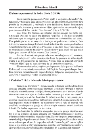 El bautismo infantil 363 
El discurso pentecostal de Pedro (Hech. 2:38-39) 
En su sermón pentecostal, Pedro apeló a los judíos, diciendo: “Ar-repentíos, 
y bautícese cada uno de vosotros en el nombre de Jesucristo para 
perdón de los pecados; y recibiréis el don del Espíritu Santo. Porque para 
vosotros es la promesa, y para vuestros hijos, y para todos los que están lejos; 
para cuantos el Señor nuestro Dios llamare” (Hech. 2:38-39). 
Casi todos los bautistas de infantes interpretan que este texto sig-nifica 
que Dios les ha dado una promesa “especial” a los hijos de padres 
cristianos que les asegura que están incluidos en la comunidad del pacto. 
Este privilegio no se les concede a los hijos de padres no cristianos. Esta 
interpretación muestra que los bautistas de infantes están tan adaptados al eco 
veterotestamentario de este texto (“vosotros y vuestros hijos”) que ignoran 
la enseñanza extendida del Nuevo Testamento (“y para todos los que están 
lejos; para cuantos el Señor nuestro Dios llamare”). 
Las tres frases de este pasaje deben ser tomadas juntas: (1) vosotros, 
(2) vuestros hijos, (3) todos los que están lejos. La promesa se aplica igual-mente 
a las tres categorías de personas. No hay nada de especial acerca de 
“vuestros hijos” que no pueda decirse de las otras dos categorías. 
El contexto inmediato sugiere que la promesa de la que está hablando 
Pedro es el prometido derramamiento del Espíritu Santo predicho por Joel. 
Esta promesa especial no solo es para los hijos del pacto, sino para todos los 
que oyen el evangelio, “todos los que están lejos”. 
1 Corintios 7:14: La influencia del cónyuge creyente 
Primera de Corintios 7:14 menciona la influencia santificadora de un 
cónyuge creyente sobre su cónyuge incrédulo y sus hijos: “Porque el marido 
incrédulo es santificado en la mujer, y la mujer incrédula en el marido; pues de 
otra manera vuestros hijos serían inmundos, mientras que ahora son santos”. 
La mayoría de los bautistas de infantes apelan a este pasaje para 
exponer su argumento en favor del bautismo infantil. Sostienen que este pa-saje 
implica el bautismo infantil de manera muy obvia. Pero un examen más 
detallado revela que este pasaje no ofrece ningún sustento para el bautismo 
infantil. De hecho, argumenta en su contra. 
Los bautistas de infantes interpretan que este pasaje significa que 
los hijos de al menos un padre creyente son “pactualmente santos”; es decir, 
miembros de la comunidad pactual de la fe. No son “impuros externamente”, 
como los hijos de padres no cristianos. Pero esta interpretación es claramente 
desacreditada por el uso de la palabra raíz de “santo–hagia”, que se aplica 
tanto al hijo como al cónyuge incrédulo. Si ambos son “pactualmente santos”, 
¿por qué no son ambos bautizados e incluidos en la comunidad pactual? 
 